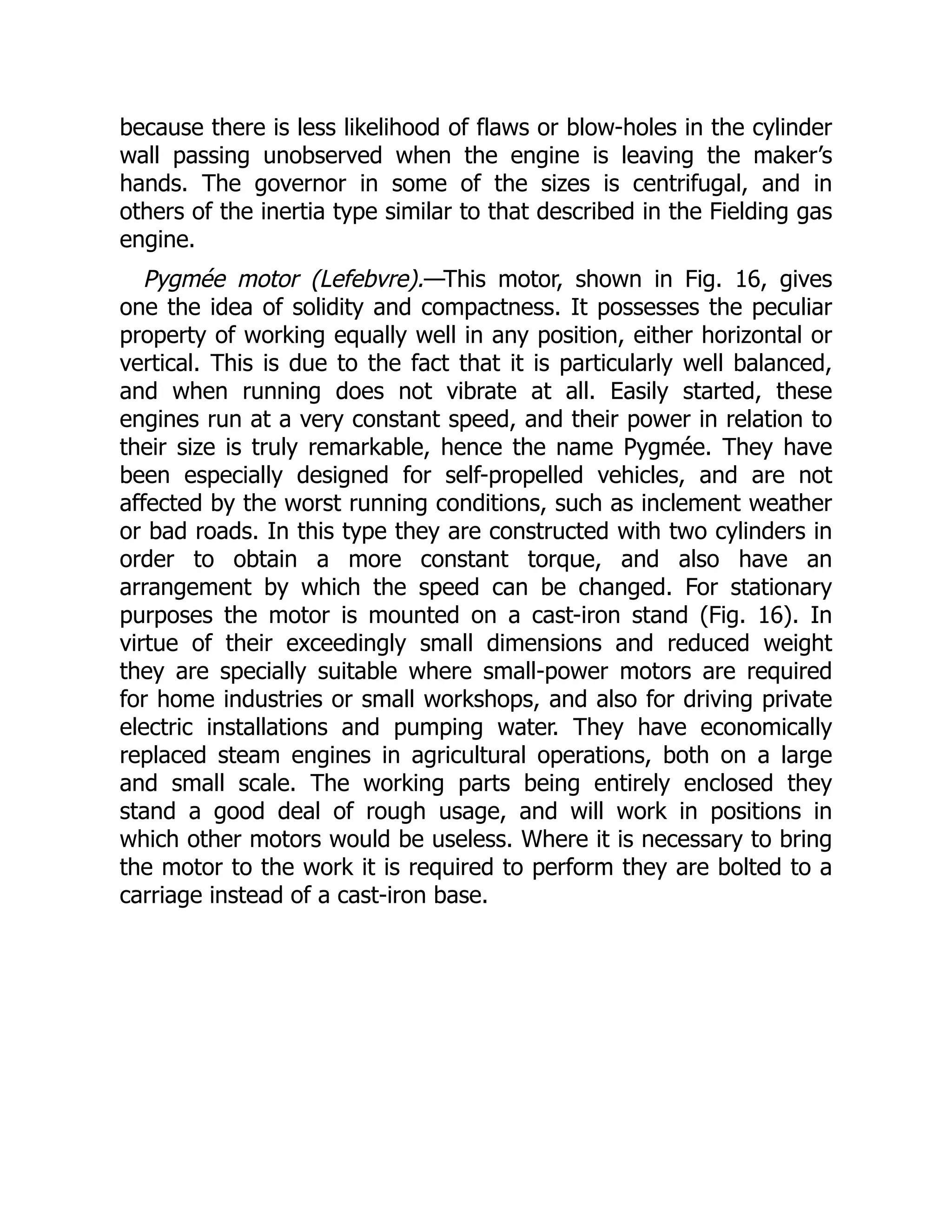 because there is less likelihood of flaws or blow-holes in the cylinder
wall passing unobserved when the engine is leaving the maker’s
hands. The governor in some of the sizes is centrifugal, and in
others of the inertia type similar to that described in the Fielding gas
engine.
Pygmée motor (Lefebvre).—This motor, shown in Fig. 16, gives
one the idea of solidity and compactness. It possesses the peculiar
property of working equally well in any position, either horizontal or
vertical. This is due to the fact that it is particularly well balanced,
and when running does not vibrate at all. Easily started, these
engines run at a very constant speed, and their power in relation to
their size is truly remarkable, hence the name Pygmée. They have
been especially designed for self-propelled vehicles, and are not
affected by the worst running conditions, such as inclement weather
or bad roads. In this type they are constructed with two cylinders in
order to obtain a more constant torque, and also have an
arrangement by which the speed can be changed. For stationary
purposes the motor is mounted on a cast-iron stand (Fig. 16). In
virtue of their exceedingly small dimensions and reduced weight
they are specially suitable where small-power motors are required
for home industries or small workshops, and also for driving private
electric installations and pumping water. They have economically
replaced steam engines in agricultural operations, both on a large
and small scale. The working parts being entirely enclosed they
stand a good deal of rough usage, and will work in positions in
which other motors would be useless. Where it is necessary to bring
the motor to the work it is required to perform they are bolted to a
carriage instead of a cast-iron base.
 