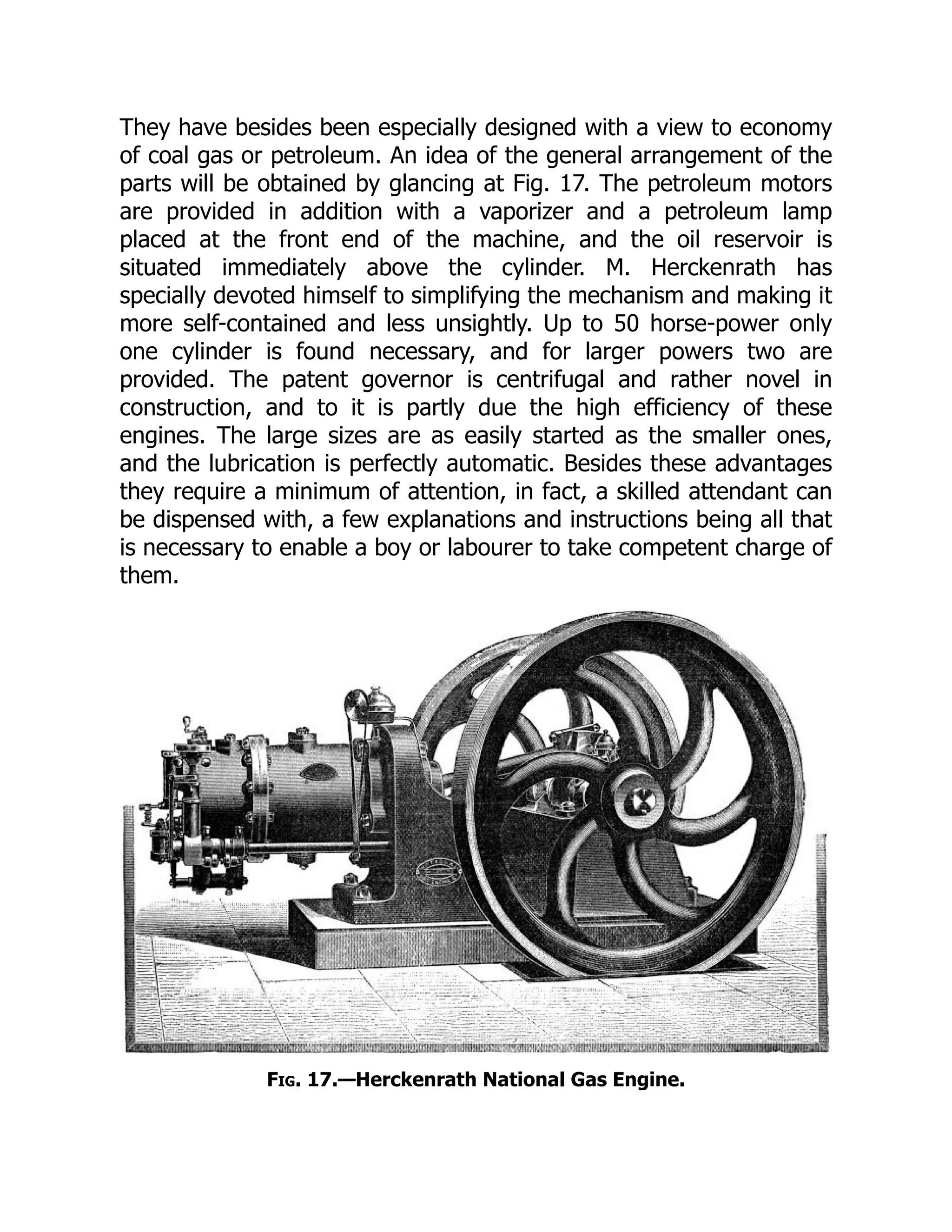 They have besides been especially designed with a view to economy
of coal gas or petroleum. An idea of the general arrangement of the
parts will be obtained by glancing at Fig. 17. The petroleum motors
are provided in addition with a vaporizer and a petroleum lamp
placed at the front end of the machine, and the oil reservoir is
situated immediately above the cylinder. M. Herckenrath has
specially devoted himself to simplifying the mechanism and making it
more self-contained and less unsightly. Up to 50 horse-power only
one cylinder is found necessary, and for larger powers two are
provided. The patent governor is centrifugal and rather novel in
construction, and to it is partly due the high efficiency of these
engines. The large sizes are as easily started as the smaller ones,
and the lubrication is perfectly automatic. Besides these advantages
they require a minimum of attention, in fact, a skilled attendant can
be dispensed with, a few explanations and instructions being all that
is necessary to enable a boy or labourer to take competent charge of
them.
Fig. 17.—Herckenrath National Gas Engine.
 
