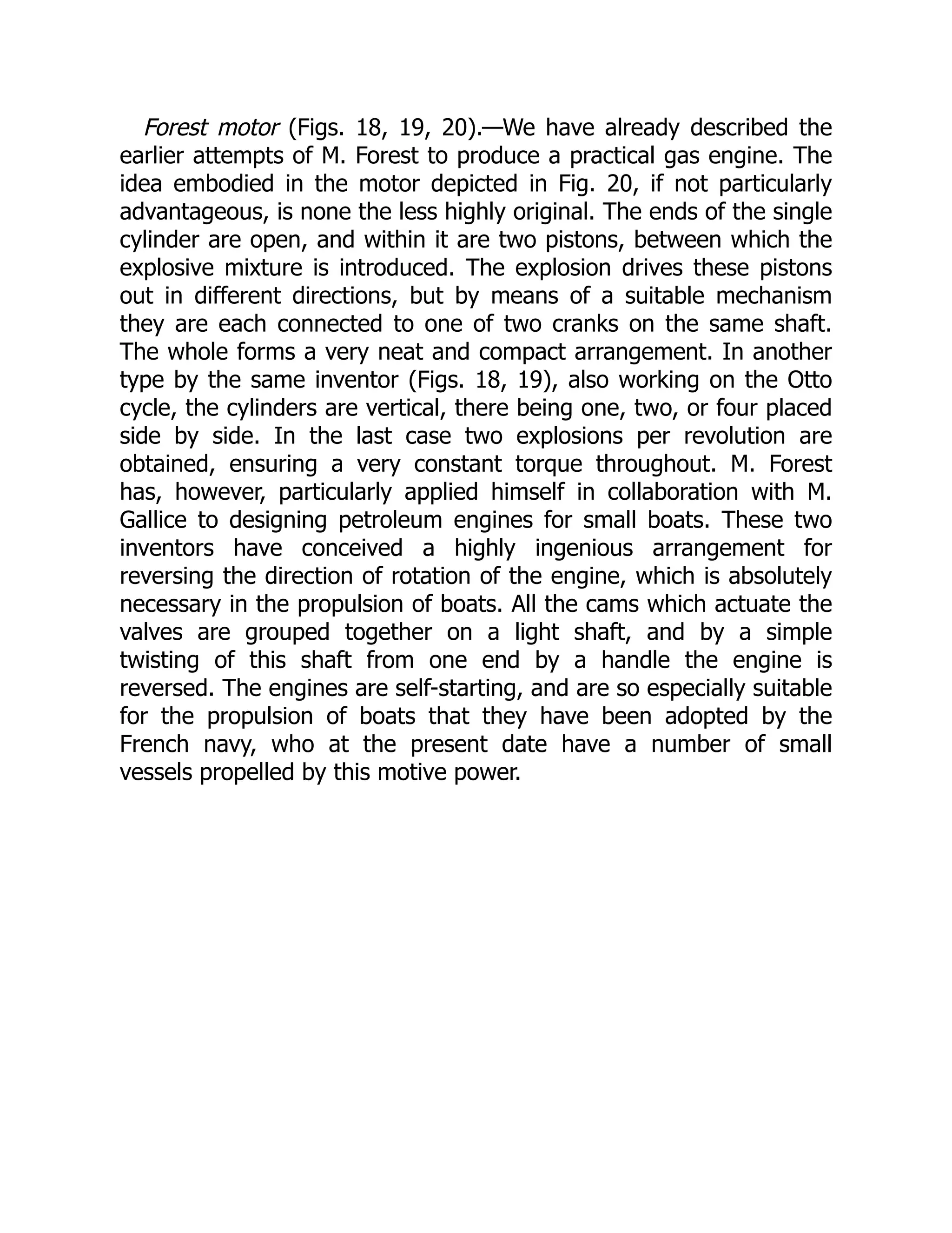 Forest motor (Figs. 18, 19, 20).—We have already described the
earlier attempts of M. Forest to produce a practical gas engine. The
idea embodied in the motor depicted in Fig. 20, if not particularly
advantageous, is none the less highly original. The ends of the single
cylinder are open, and within it are two pistons, between which the
explosive mixture is introduced. The explosion drives these pistons
out in different directions, but by means of a suitable mechanism
they are each connected to one of two cranks on the same shaft.
The whole forms a very neat and compact arrangement. In another
type by the same inventor (Figs. 18, 19), also working on the Otto
cycle, the cylinders are vertical, there being one, two, or four placed
side by side. In the last case two explosions per revolution are
obtained, ensuring a very constant torque throughout. M. Forest
has, however, particularly applied himself in collaboration with M.
Gallice to designing petroleum engines for small boats. These two
inventors have conceived a highly ingenious arrangement for
reversing the direction of rotation of the engine, which is absolutely
necessary in the propulsion of boats. All the cams which actuate the
valves are grouped together on a light shaft, and by a simple
twisting of this shaft from one end by a handle the engine is
reversed. The engines are self-starting, and are so especially suitable
for the propulsion of boats that they have been adopted by the
French navy, who at the present date have a number of small
vessels propelled by this motive power.
 