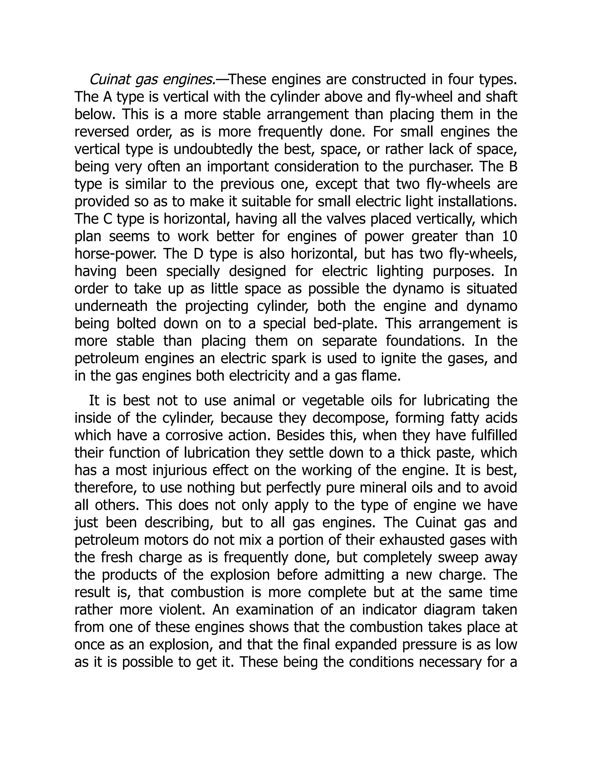 Cuinat gas engines.—These engines are constructed in four types.
The A type is vertical with the cylinder above and fly-wheel and shaft
below. This is a more stable arrangement than placing them in the
reversed order, as is more frequently done. For small engines the
vertical type is undoubtedly the best, space, or rather lack of space,
being very often an important consideration to the purchaser. The B
type is similar to the previous one, except that two fly-wheels are
provided so as to make it suitable for small electric light installations.
The C type is horizontal, having all the valves placed vertically, which
plan seems to work better for engines of power greater than 10
horse-power. The D type is also horizontal, but has two fly-wheels,
having been specially designed for electric lighting purposes. In
order to take up as little space as possible the dynamo is situated
underneath the projecting cylinder, both the engine and dynamo
being bolted down on to a special bed-plate. This arrangement is
more stable than placing them on separate foundations. In the
petroleum engines an electric spark is used to ignite the gases, and
in the gas engines both electricity and a gas flame.
It is best not to use animal or vegetable oils for lubricating the
inside of the cylinder, because they decompose, forming fatty acids
which have a corrosive action. Besides this, when they have fulfilled
their function of lubrication they settle down to a thick paste, which
has a most injurious effect on the working of the engine. It is best,
therefore, to use nothing but perfectly pure mineral oils and to avoid
all others. This does not only apply to the type of engine we have
just been describing, but to all gas engines. The Cuinat gas and
petroleum motors do not mix a portion of their exhausted gases with
the fresh charge as is frequently done, but completely sweep away
the products of the explosion before admitting a new charge. The
result is, that combustion is more complete but at the same time
rather more violent. An examination of an indicator diagram taken
from one of these engines shows that the combustion takes place at
once as an explosion, and that the final expanded pressure is as low
as it is possible to get it. These being the conditions necessary for a
 