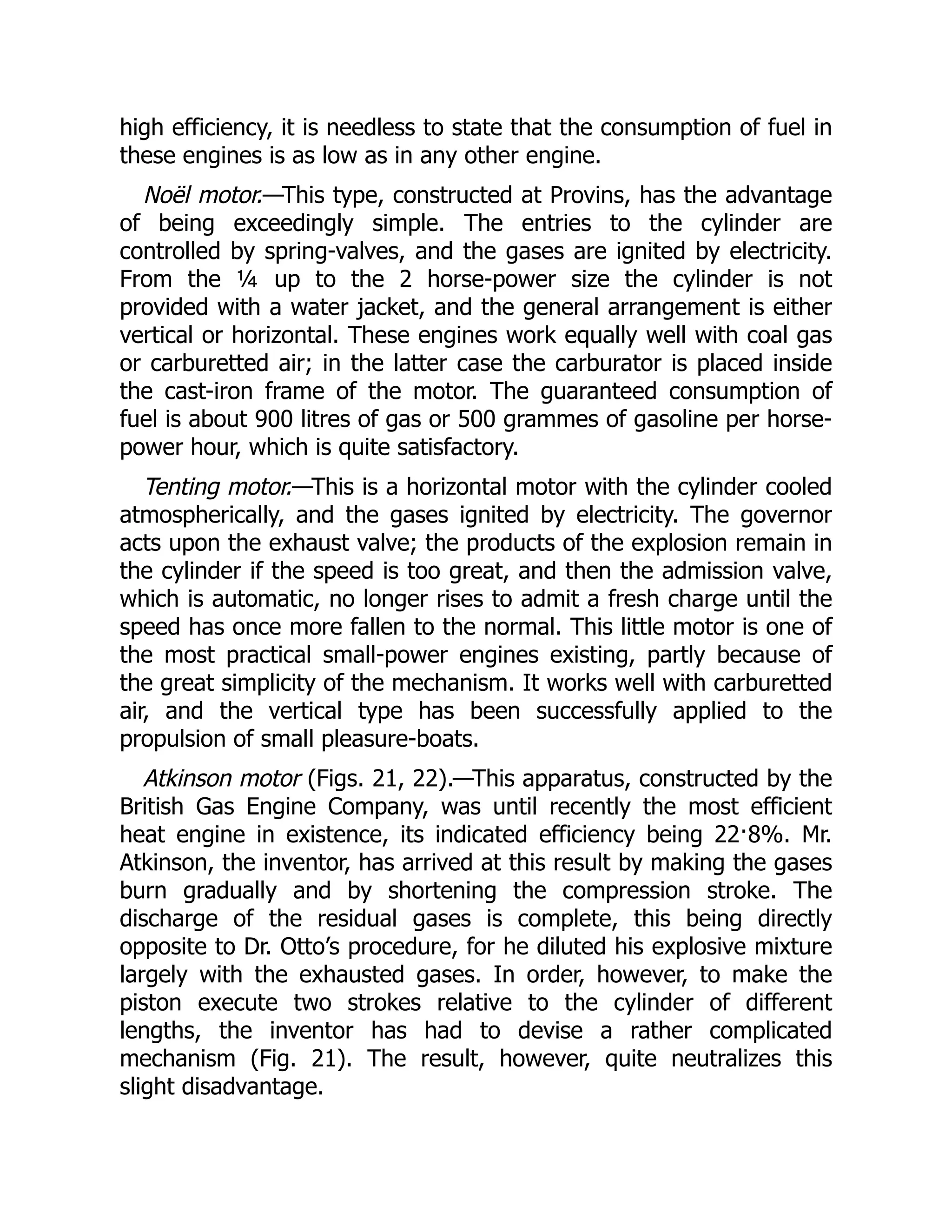 high efficiency, it is needless to state that the consumption of fuel in
these engines is as low as in any other engine.
Noël motor.—This type, constructed at Provins, has the advantage
of being exceedingly simple. The entries to the cylinder are
controlled by spring-valves, and the gases are ignited by electricity.
From the ¼ up to the 2 horse-power size the cylinder is not
provided with a water jacket, and the general arrangement is either
vertical or horizontal. These engines work equally well with coal gas
or carburetted air; in the latter case the carburator is placed inside
the cast-iron frame of the motor. The guaranteed consumption of
fuel is about 900 litres of gas or 500 grammes of gasoline per horse-
power hour, which is quite satisfactory.
Tenting motor.—This is a horizontal motor with the cylinder cooled
atmospherically, and the gases ignited by electricity. The governor
acts upon the exhaust valve; the products of the explosion remain in
the cylinder if the speed is too great, and then the admission valve,
which is automatic, no longer rises to admit a fresh charge until the
speed has once more fallen to the normal. This little motor is one of
the most practical small-power engines existing, partly because of
the great simplicity of the mechanism. It works well with carburetted
air, and the vertical type has been successfully applied to the
propulsion of small pleasure-boats.
Atkinson motor (Figs. 21, 22).—This apparatus, constructed by the
British Gas Engine Company, was until recently the most efficient
heat engine in existence, its indicated efficiency being 22·8%. Mr.
Atkinson, the inventor, has arrived at this result by making the gases
burn gradually and by shortening the compression stroke. The
discharge of the residual gases is complete, this being directly
opposite to Dr. Otto’s procedure, for he diluted his explosive mixture
largely with the exhausted gases. In order, however, to make the
piston execute two strokes relative to the cylinder of different
lengths, the inventor has had to devise a rather complicated
mechanism (Fig. 21). The result, however, quite neutralizes this
slight disadvantage.
 