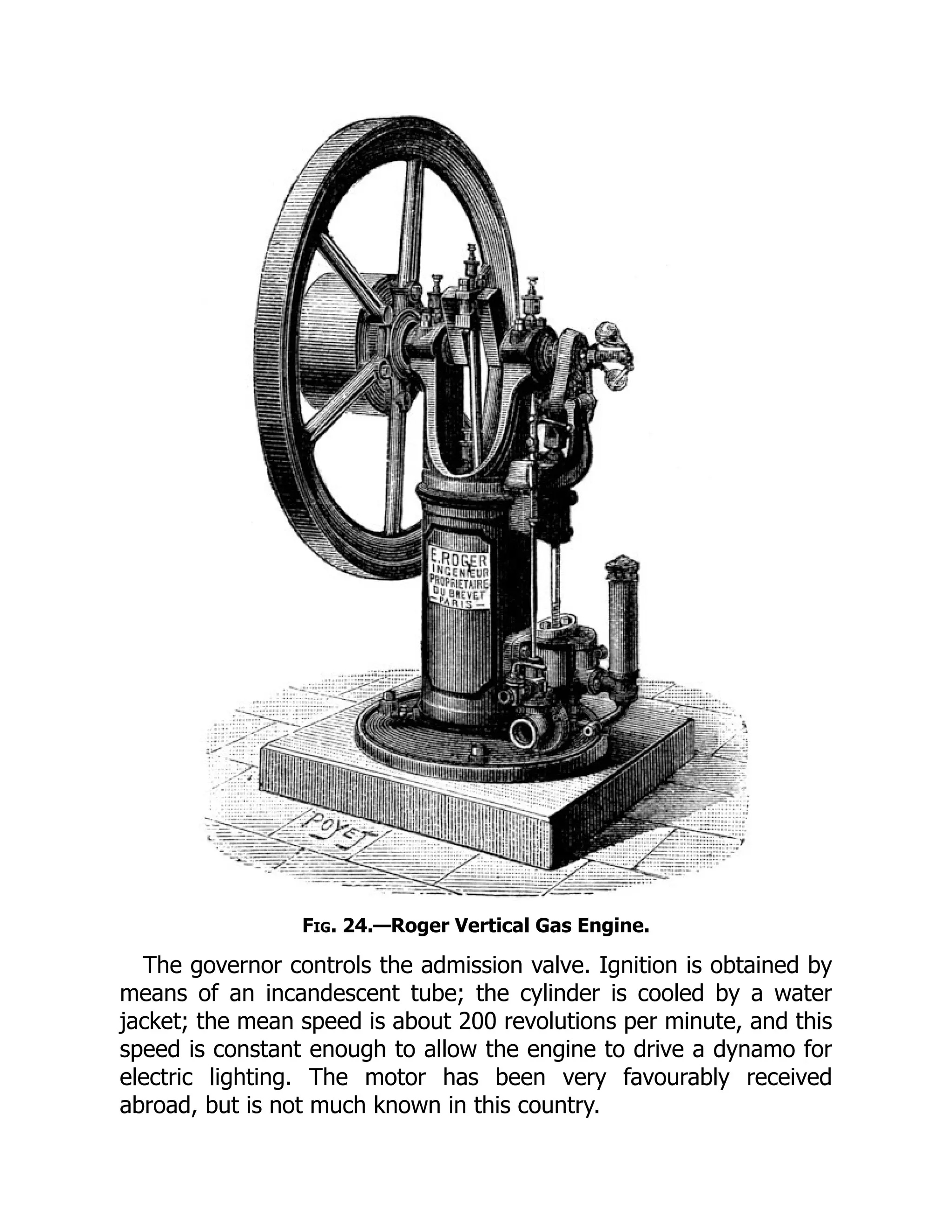 Fig. 24.—Roger Vertical Gas Engine.
The governor controls the admission valve. Ignition is obtained by
means of an incandescent tube; the cylinder is cooled by a water
jacket; the mean speed is about 200 revolutions per minute, and this
speed is constant enough to allow the engine to drive a dynamo for
electric lighting. The motor has been very favourably received
abroad, but is not much known in this country.
 