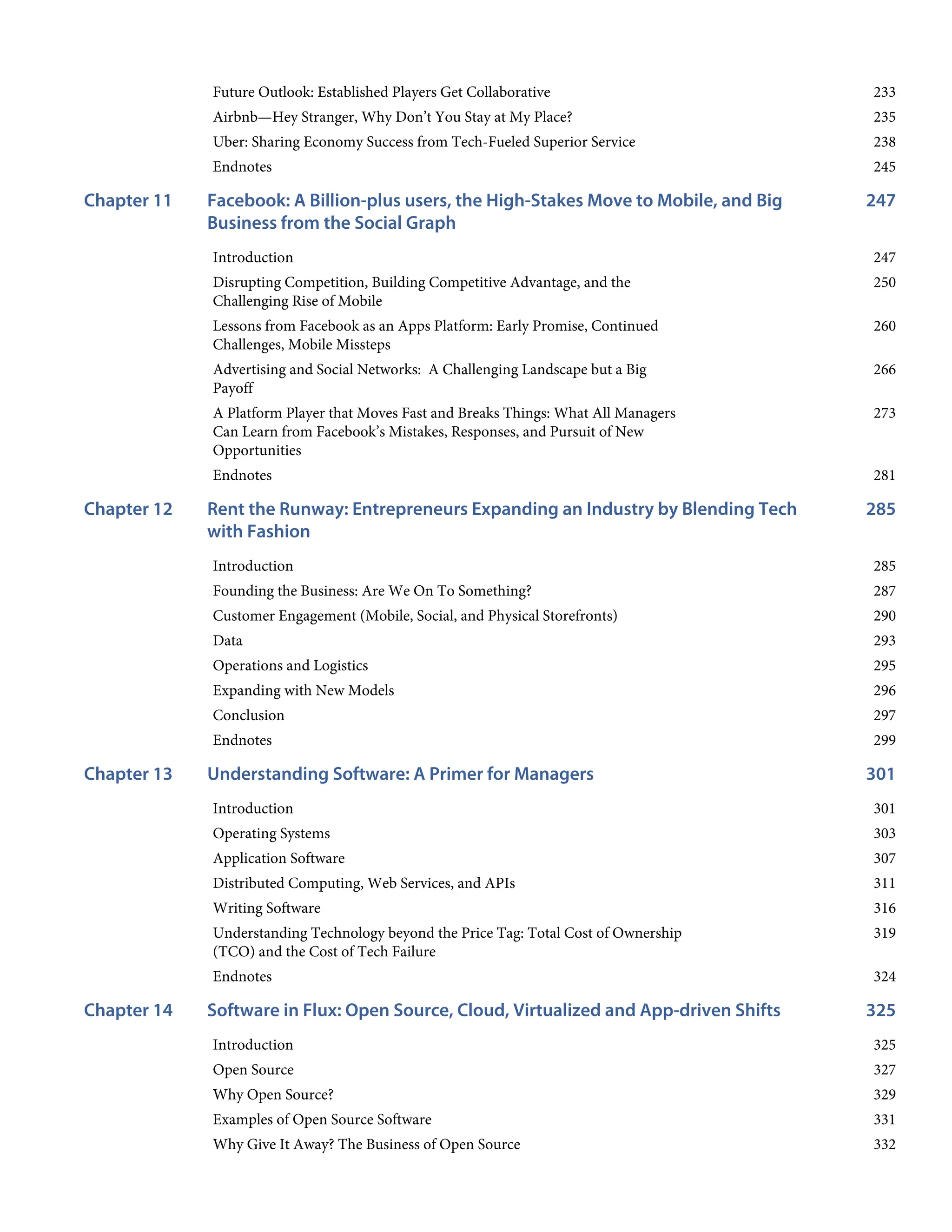 233
235
238
245
247
Chapter 11
247
250
260
266
273
281
285
Chapter 12
285
287
290
293
295
296
297
299
301
Chapter 13
301
303
307
311
316
319
324
325
Chapter 14
325
327
329
331
332
Future Outlook: Established Players Get Collaborative
Airbnb—Hey Stranger, Why Don’t You Stay at My Place?
Uber: Sharing Economy Success from Tech-Fueled Superior Service
Endnotes
Facebook: A Billion-plus users, the High-Stakes Move to Mobile, and Big
Business from the Social Graph
Introduction
Disrupting Competition, Building Competitive Advantage, and the
Challenging Rise of Mobile
Lessons from Facebook as an Apps Platform: Early Promise, Continued
Challenges, Mobile Missteps
Advertising and Social Networks: A Challenging Landscape but a Big
Payoff
A Platform Player that Moves Fast and Breaks Things: What All Managers
Can Learn from Facebook’s Mistakes, Responses, and Pursuit of New
Opportunities
Endnotes
Rent the Runway: Entrepreneurs Expanding an Industry by Blending Tech
with Fashion
Introduction
Founding the Business: Are We On To Something?
Customer Engagement (Mobile, Social, and Physical Storefronts)
Data
Operations and Logistics
Expanding with New Models
Conclusion
Endnotes
Understanding Software: A Primer for Managers
Introduction
Operating Systems
Application Software
Distributed Computing, Web Services, and APIs
Writing Software
Understanding Technology beyond the Price Tag: Total Cost of Ownership
(TCO) and the Cost of Tech Failure
Endnotes
Software in Flux: Open Source, Cloud, Virtualized and App-driven Shifts
Introduction
Open Source
Why Open Source?
Examples of Open Source Software
Why Give It Away? The Business of Open Source
 