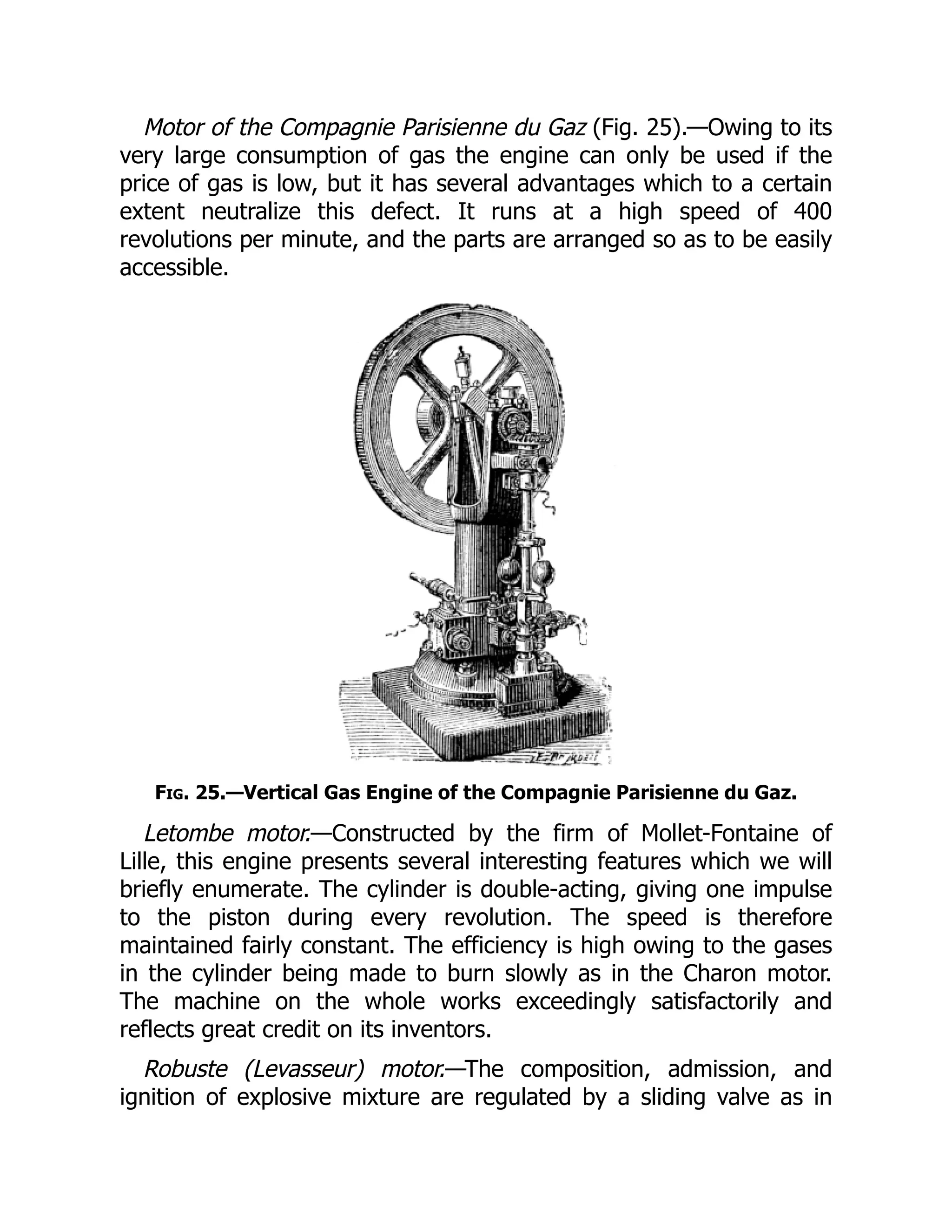 Motor of the Compagnie Parisienne du Gaz (Fig. 25).—Owing to its
very large consumption of gas the engine can only be used if the
price of gas is low, but it has several advantages which to a certain
extent neutralize this defect. It runs at a high speed of 400
revolutions per minute, and the parts are arranged so as to be easily
accessible.
Fig. 25.—Vertical Gas Engine of the Compagnie Parisienne du Gaz.
Letombe motor.—Constructed by the firm of Mollet-Fontaine of
Lille, this engine presents several interesting features which we will
briefly enumerate. The cylinder is double-acting, giving one impulse
to the piston during every revolution. The speed is therefore
maintained fairly constant. The efficiency is high owing to the gases
in the cylinder being made to burn slowly as in the Charon motor.
The machine on the whole works exceedingly satisfactorily and
reflects great credit on its inventors.
Robuste (Levasseur) motor.—The composition, admission, and
ignition of explosive mixture are regulated by a sliding valve as in
 