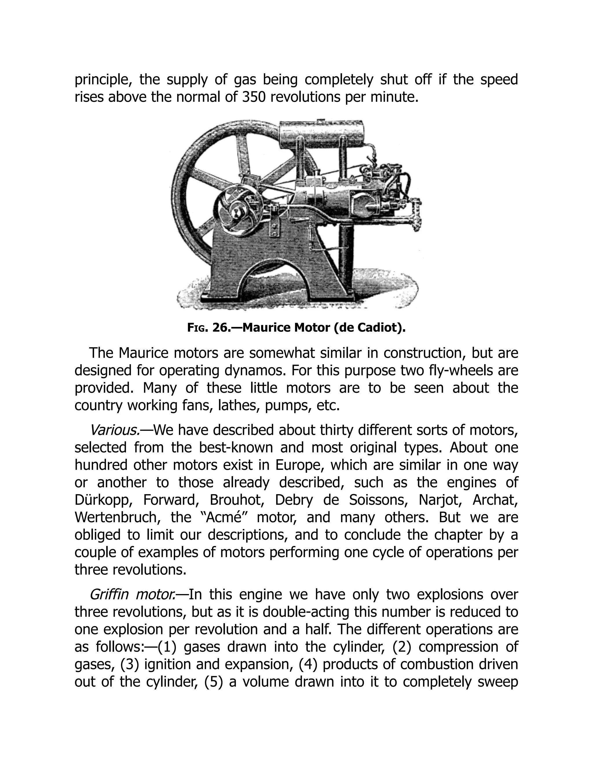 principle, the supply of gas being completely shut off if the speed
rises above the normal of 350 revolutions per minute.
Fig. 26.—Maurice Motor (de Cadiot).
The Maurice motors are somewhat similar in construction, but are
designed for operating dynamos. For this purpose two fly-wheels are
provided. Many of these little motors are to be seen about the
country working fans, lathes, pumps, etc.
Various.—We have described about thirty different sorts of motors,
selected from the best-known and most original types. About one
hundred other motors exist in Europe, which are similar in one way
or another to those already described, such as the engines of
Dürkopp, Forward, Brouhot, Debry de Soissons, Narjot, Archat,
Wertenbruch, the “Acmé” motor, and many others. But we are
obliged to limit our descriptions, and to conclude the chapter by a
couple of examples of motors performing one cycle of operations per
three revolutions.
Griffin motor.—In this engine we have only two explosions over
three revolutions, but as it is double-acting this number is reduced to
one explosion per revolution and a half. The different operations are
as follows:—(1) gases drawn into the cylinder, (2) compression of
gases, (3) ignition and expansion, (4) products of combustion driven
out of the cylinder, (5) a volume drawn into it to completely sweep
 