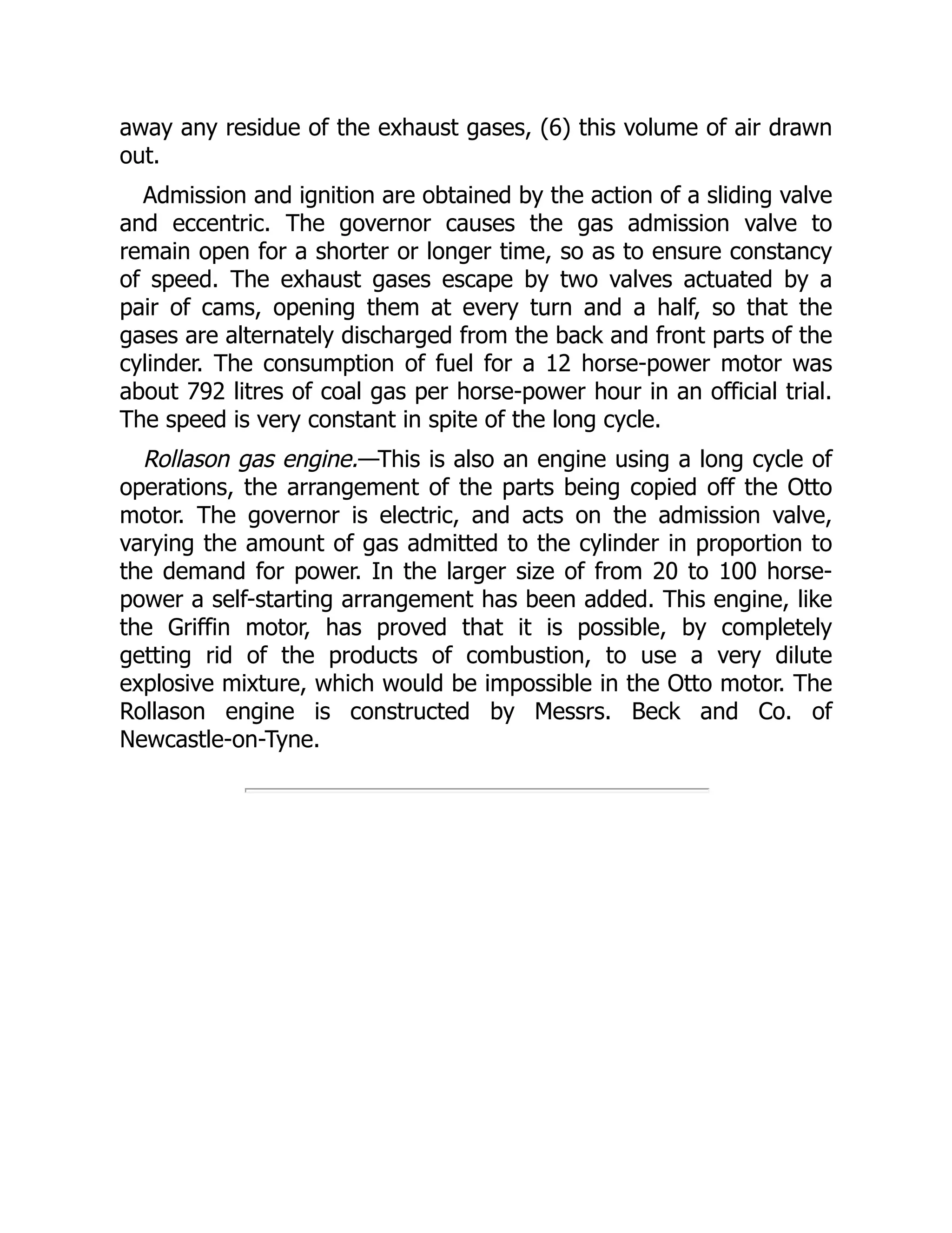 away any residue of the exhaust gases, (6) this volume of air drawn
out.
Admission and ignition are obtained by the action of a sliding valve
and eccentric. The governor causes the gas admission valve to
remain open for a shorter or longer time, so as to ensure constancy
of speed. The exhaust gases escape by two valves actuated by a
pair of cams, opening them at every turn and a half, so that the
gases are alternately discharged from the back and front parts of the
cylinder. The consumption of fuel for a 12 horse-power motor was
about 792 litres of coal gas per horse-power hour in an official trial.
The speed is very constant in spite of the long cycle.
Rollason gas engine.—This is also an engine using a long cycle of
operations, the arrangement of the parts being copied off the Otto
motor. The governor is electric, and acts on the admission valve,
varying the amount of gas admitted to the cylinder in proportion to
the demand for power. In the larger size of from 20 to 100 horse-
power a self-starting arrangement has been added. This engine, like
the Griffin motor, has proved that it is possible, by completely
getting rid of the products of combustion, to use a very dilute
explosive mixture, which would be impossible in the Otto motor. The
Rollason engine is constructed by Messrs. Beck and Co. of
Newcastle-on-Tyne.
 