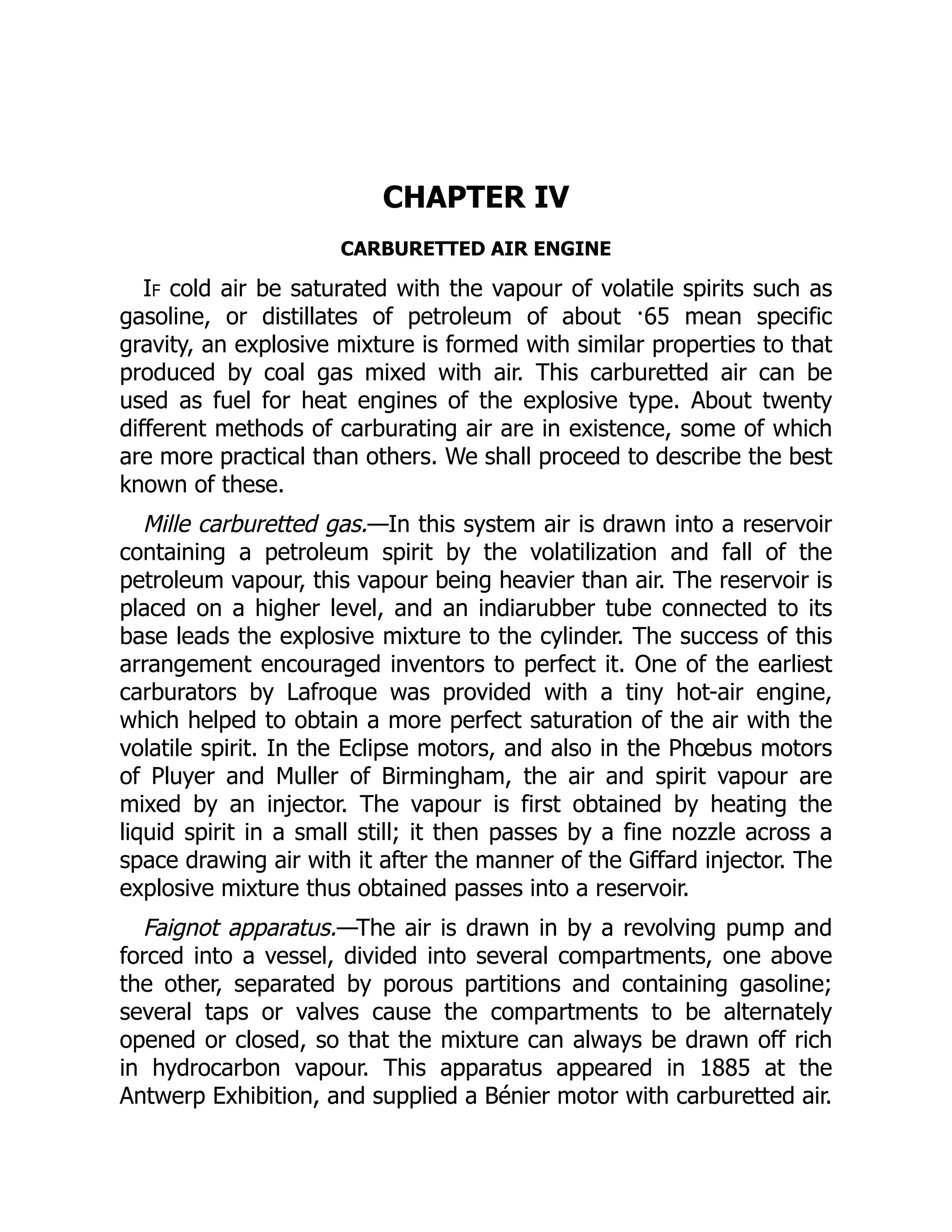 CHAPTER IV
CARBURETTED AIR ENGINE
If cold air be saturated with the vapour of volatile spirits such as
gasoline, or distillates of petroleum of about ·65 mean specific
gravity, an explosive mixture is formed with similar properties to that
produced by coal gas mixed with air. This carburetted air can be
used as fuel for heat engines of the explosive type. About twenty
different methods of carburating air are in existence, some of which
are more practical than others. We shall proceed to describe the best
known of these.
Mille carburetted gas.—In this system air is drawn into a reservoir
containing a petroleum spirit by the volatilization and fall of the
petroleum vapour, this vapour being heavier than air. The reservoir is
placed on a higher level, and an indiarubber tube connected to its
base leads the explosive mixture to the cylinder. The success of this
arrangement encouraged inventors to perfect it. One of the earliest
carburators by Lafroque was provided with a tiny hot-air engine,
which helped to obtain a more perfect saturation of the air with the
volatile spirit. In the Eclipse motors, and also in the Phœbus motors
of Pluyer and Muller of Birmingham, the air and spirit vapour are
mixed by an injector. The vapour is first obtained by heating the
liquid spirit in a small still; it then passes by a fine nozzle across a
space drawing air with it after the manner of the Giffard injector. The
explosive mixture thus obtained passes into a reservoir.
Faignot apparatus.—The air is drawn in by a revolving pump and
forced into a vessel, divided into several compartments, one above
the other, separated by porous partitions and containing gasoline;
several taps or valves cause the compartments to be alternately
opened or closed, so that the mixture can always be drawn off rich
in hydrocarbon vapour. This apparatus appeared in 1885 at the
Antwerp Exhibition, and supplied a Bénier motor with carburetted air.
 