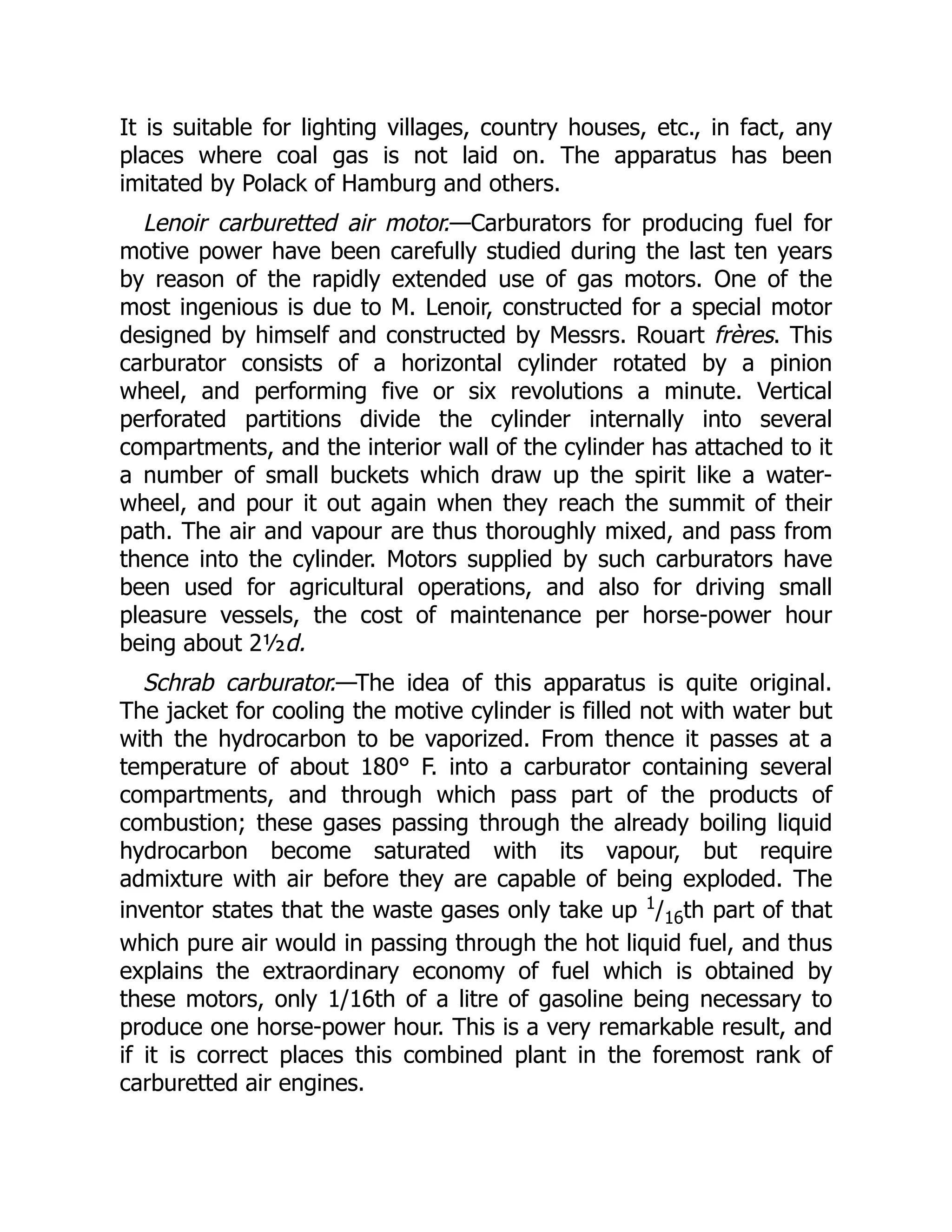 It is suitable for lighting villages, country houses, etc., in fact, any
places where coal gas is not laid on. The apparatus has been
imitated by Polack of Hamburg and others.
Lenoir carburetted air motor.—Carburators for producing fuel for
motive power have been carefully studied during the last ten years
by reason of the rapidly extended use of gas motors. One of the
most ingenious is due to M. Lenoir, constructed for a special motor
designed by himself and constructed by Messrs. Rouart frères. This
carburator consists of a horizontal cylinder rotated by a pinion
wheel, and performing five or six revolutions a minute. Vertical
perforated partitions divide the cylinder internally into several
compartments, and the interior wall of the cylinder has attached to it
a number of small buckets which draw up the spirit like a water-
wheel, and pour it out again when they reach the summit of their
path. The air and vapour are thus thoroughly mixed, and pass from
thence into the cylinder. Motors supplied by such carburators have
been used for agricultural operations, and also for driving small
pleasure vessels, the cost of maintenance per horse-power hour
being about 2½d.
Schrab carburator.—The idea of this apparatus is quite original.
The jacket for cooling the motive cylinder is filled not with water but
with the hydrocarbon to be vaporized. From thence it passes at a
temperature of about 180° F. into a carburator containing several
compartments, and through which pass part of the products of
combustion; these gases passing through the already boiling liquid
hydrocarbon become saturated with its vapour, but require
admixture with air before they are capable of being exploded. The
inventor states that the waste gases only take up 1
/16th part of that
which pure air would in passing through the hot liquid fuel, and thus
explains the extraordinary economy of fuel which is obtained by
these motors, only 1/16th of a litre of gasoline being necessary to
produce one horse-power hour. This is a very remarkable result, and
if it is correct places this combined plant in the foremost rank of
carburetted air engines.
 