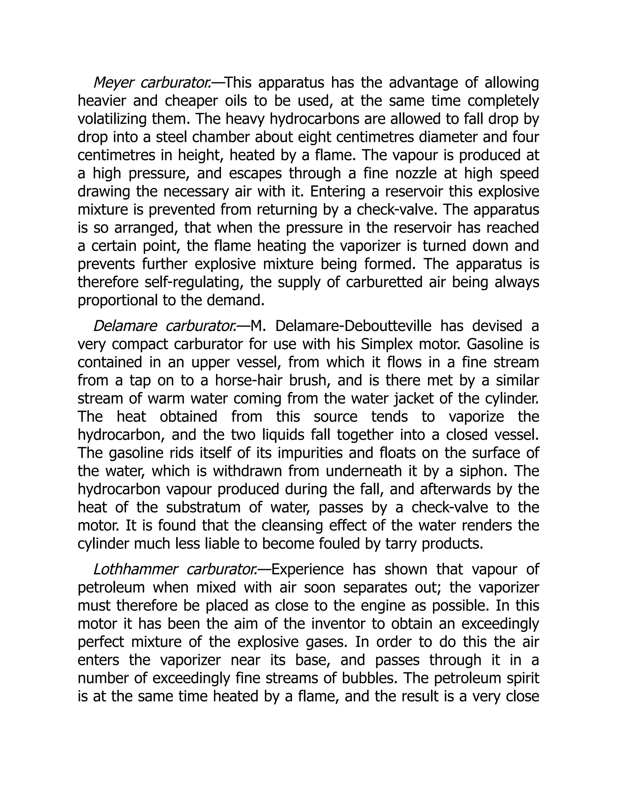 Meyer carburator.—This apparatus has the advantage of allowing
heavier and cheaper oils to be used, at the same time completely
volatilizing them. The heavy hydrocarbons are allowed to fall drop by
drop into a steel chamber about eight centimetres diameter and four
centimetres in height, heated by a flame. The vapour is produced at
a high pressure, and escapes through a fine nozzle at high speed
drawing the necessary air with it. Entering a reservoir this explosive
mixture is prevented from returning by a check-valve. The apparatus
is so arranged, that when the pressure in the reservoir has reached
a certain point, the flame heating the vaporizer is turned down and
prevents further explosive mixture being formed. The apparatus is
therefore self-regulating, the supply of carburetted air being always
proportional to the demand.
Delamare carburator.—M. Delamare-Deboutteville has devised a
very compact carburator for use with his Simplex motor. Gasoline is
contained in an upper vessel, from which it flows in a fine stream
from a tap on to a horse-hair brush, and is there met by a similar
stream of warm water coming from the water jacket of the cylinder.
The heat obtained from this source tends to vaporize the
hydrocarbon, and the two liquids fall together into a closed vessel.
The gasoline rids itself of its impurities and floats on the surface of
the water, which is withdrawn from underneath it by a siphon. The
hydrocarbon vapour produced during the fall, and afterwards by the
heat of the substratum of water, passes by a check-valve to the
motor. It is found that the cleansing effect of the water renders the
cylinder much less liable to become fouled by tarry products.
Lothhammer carburator.—Experience has shown that vapour of
petroleum when mixed with air soon separates out; the vaporizer
must therefore be placed as close to the engine as possible. In this
motor it has been the aim of the inventor to obtain an exceedingly
perfect mixture of the explosive gases. In order to do this the air
enters the vaporizer near its base, and passes through it in a
number of exceedingly fine streams of bubbles. The petroleum spirit
is at the same time heated by a flame, and the result is a very close
 