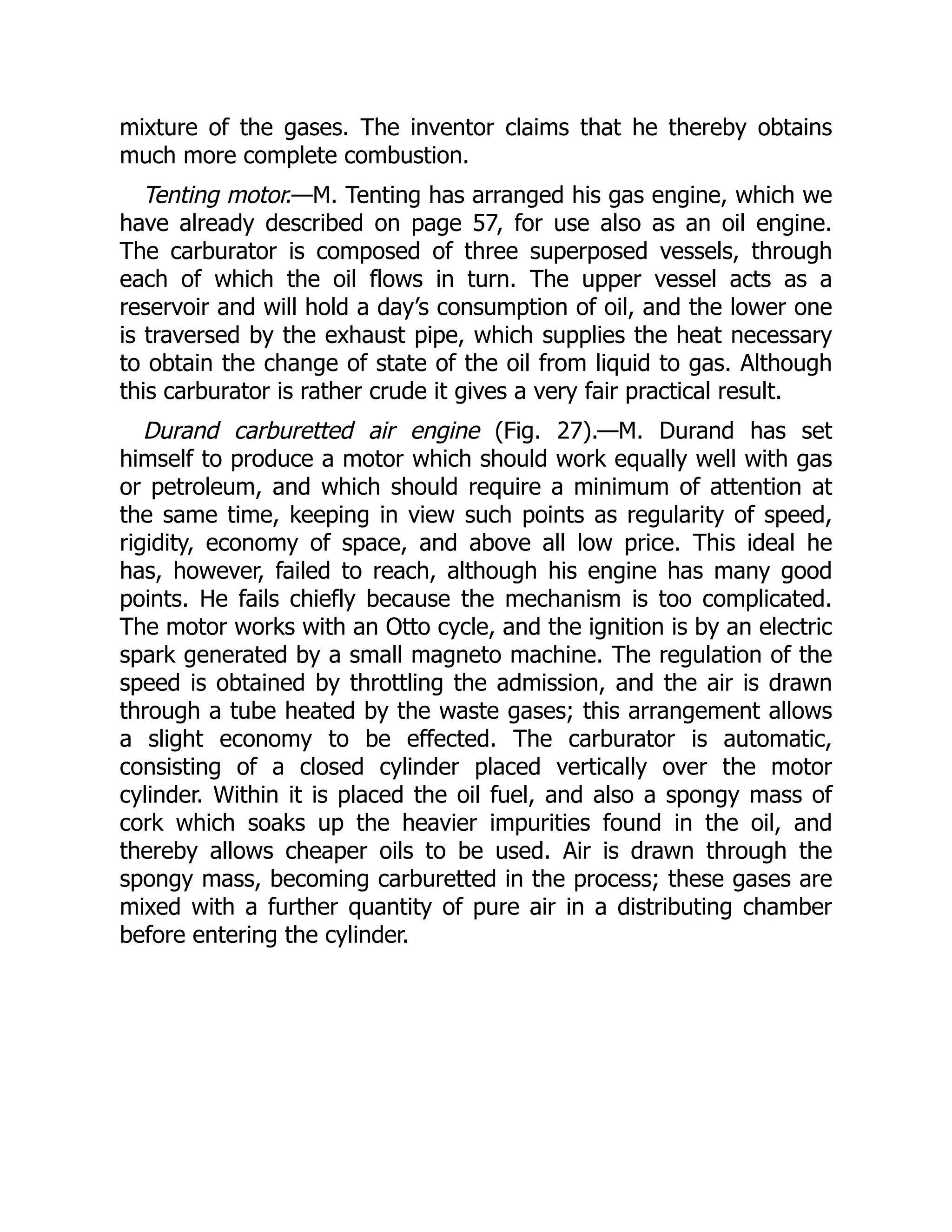 mixture of the gases. The inventor claims that he thereby obtains
much more complete combustion.
Tenting motor.—M. Tenting has arranged his gas engine, which we
have already described on page 57, for use also as an oil engine.
The carburator is composed of three superposed vessels, through
each of which the oil flows in turn. The upper vessel acts as a
reservoir and will hold a day’s consumption of oil, and the lower one
is traversed by the exhaust pipe, which supplies the heat necessary
to obtain the change of state of the oil from liquid to gas. Although
this carburator is rather crude it gives a very fair practical result.
Durand carburetted air engine (Fig. 27).—M. Durand has set
himself to produce a motor which should work equally well with gas
or petroleum, and which should require a minimum of attention at
the same time, keeping in view such points as regularity of speed,
rigidity, economy of space, and above all low price. This ideal he
has, however, failed to reach, although his engine has many good
points. He fails chiefly because the mechanism is too complicated.
The motor works with an Otto cycle, and the ignition is by an electric
spark generated by a small magneto machine. The regulation of the
speed is obtained by throttling the admission, and the air is drawn
through a tube heated by the waste gases; this arrangement allows
a slight economy to be effected. The carburator is automatic,
consisting of a closed cylinder placed vertically over the motor
cylinder. Within it is placed the oil fuel, and also a spongy mass of
cork which soaks up the heavier impurities found in the oil, and
thereby allows cheaper oils to be used. Air is drawn through the
spongy mass, becoming carburetted in the process; these gases are
mixed with a further quantity of pure air in a distributing chamber
before entering the cylinder.
 