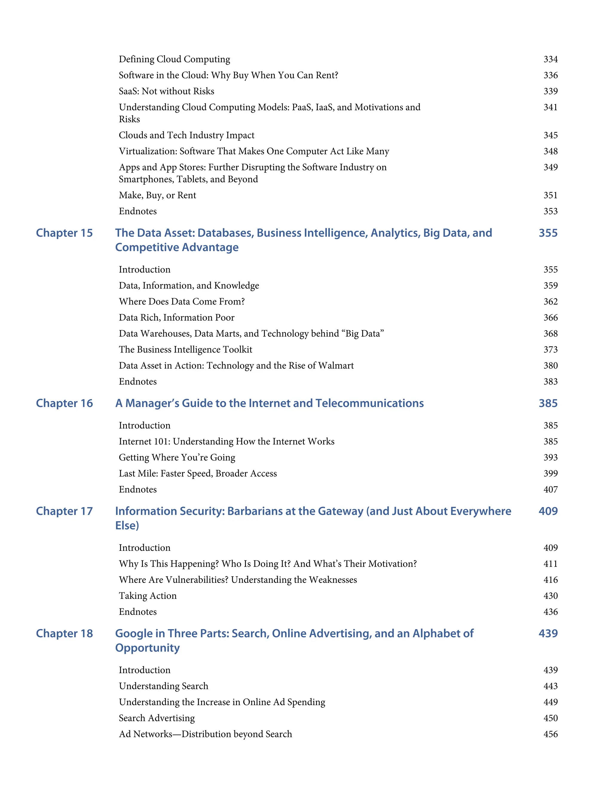 334
336
339
341
345
348
349
351
353
355
Chapter 15
355
359
362
366
368
373
380
383
385
Chapter 16
385
385
393
399
407
409
Chapter 17
409
411
416
430
436
439
Chapter 18
439
443
449
450
456
Defining Cloud Computing
Software in the Cloud: Why Buy When You Can Rent?
SaaS: Not without Risks
Understanding Cloud Computing Models: PaaS, IaaS, and Motivations and
Risks
Clouds and Tech Industry Impact
Virtualization: Software That Makes One Computer Act Like Many
Apps and App Stores: Further Disrupting the Software Industry on
Smartphones, Tablets, and Beyond
Make, Buy, or Rent
Endnotes
The Data Asset: Databases, Business Intelligence, Analytics, Big Data, and
Competitive Advantage
Introduction
Data, Information, and Knowledge
Where Does Data Come From?
Data Rich, Information Poor
Data Warehouses, Data Marts, and Technology behind “Big Data”
The Business Intelligence Toolkit
Data Asset in Action: Technology and the Rise of Walmart
Endnotes
A Manager’s Guide to the Internet and Telecommunications
Introduction
Internet 101: Understanding How the Internet Works
Getting Where You’re Going
Last Mile: Faster Speed, Broader Access
Endnotes
Information Security: Barbarians at the Gateway (and Just About Everywhere
Else)
Introduction
Why Is This Happening? Who Is Doing It? And What’s Their Motivation?
Where Are Vulnerabilities? Understanding the Weaknesses
Taking Action
Endnotes
Google in Three Parts: Search, Online Advertising, and an Alphabet of
Opportunity
Introduction
Understanding Search
Understanding the Increase in Online Ad Spending
Search Advertising
Ad Networks—Distribution beyond Search
 