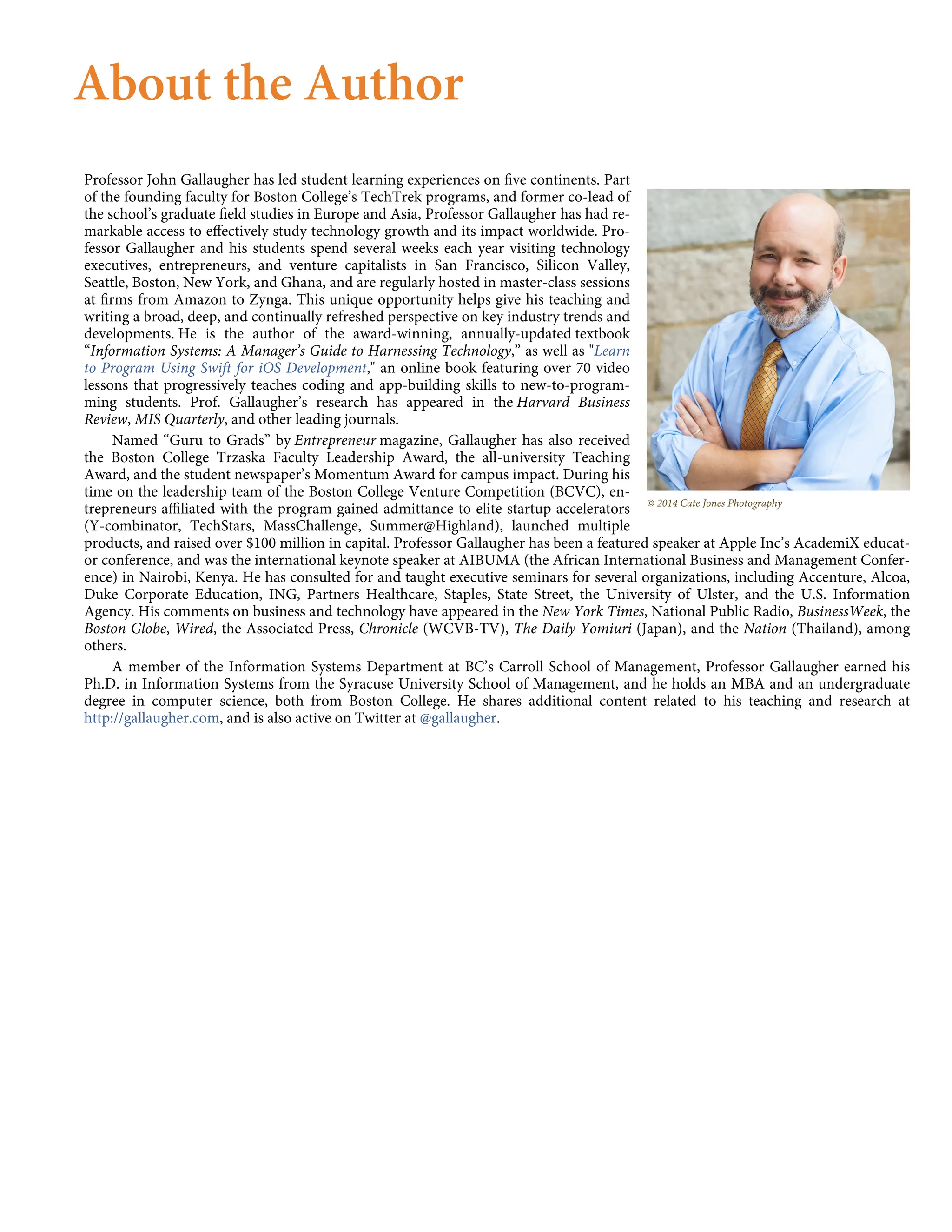 © 2014 Cate Jones Photography
About the Author
Professor John Gallaugher has led student learning experiences on ﬁve continents. Part
of the founding faculty for Boston College’s TechTrek programs, and former co-lead of
the school’s graduate ﬁeld studies in Europe and Asia, Professor Gallaugher has had re-
markable access to eﬀectively study technology growth and its impact worldwide. Pro-
fessor Gallaugher and his students spend several weeks each year visiting technology
executives, entrepreneurs, and venture capitalists in San Francisco, Silicon Valley,
Seattle, Boston, New York, and Ghana, and are regularly hosted in master-class sessions
at ﬁrms from Amazon to Zynga. This unique opportunity helps give his teaching and
writing a broad, deep, and continually refreshed perspective on key industry trends and
developments. He is the author of the award-winning, annually-updated textbook
“Information Systems: A Manager’s Guide to Harnessing Technology,” as well as "Learn
to Program Using Swift for iOS Development," an online book featuring over 70 video
lessons that progressively teaches coding and app-building skills to new-to-program-
ming students. Prof. Gallaugher’s research has appeared in the Harvard Business
Review, MIS Quarterly, and other leading journals.
Named “Guru to Grads” by Entrepreneur magazine, Gallaugher has also received
the Boston College Trzaska Faculty Leadership Award, the all-university Teaching
Award, and the student newspaper’s Momentum Award for campus impact. During his
time on the leadership team of the Boston College Venture Competition (BCVC), en-
trepreneurs aﬃliated with the program gained admittance to elite startup accelerators
(Y-combinator, TechStars, MassChallenge, Summer@Highland), launched multiple
products, and raised over $100 million in capital. Professor Gallaugher has been a featured speaker at Apple Inc’s AcademiX educat-
or conference, and was the international keynote speaker at AIBUMA (the African International Business and Management Confer-
ence) in Nairobi, Kenya. He has consulted for and taught executive seminars for several organizations, including Accenture, Alcoa,
Duke Corporate Education, ING, Partners Healthcare, Staples, State Street, the University of Ulster, and the U.S. Information
Agency. His comments on business and technology have appeared in the New York Times, National Public Radio, BusinessWeek, the
Boston Globe, Wired, the Associated Press, Chronicle (WCVB-TV), The Daily Yomiuri (Japan), and the Nation (Thailand), among
others.
A member of the Information Systems Department at BC’s Carroll School of Management, Professor Gallaugher earned his
Ph.D. in Information Systems from the Syracuse University School of Management, and he holds an MBA and an undergraduate
degree in computer science, both from Boston College. He shares additional content related to his teaching and research at
http://gallaugher.com, and is also active on Twitter at @gallaugher.
 