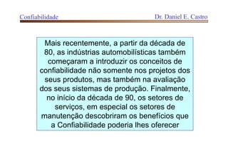 Mais recentemente, a partir da década de
80, as indústrias automobilísticas também
começaram a introduzir os conceitos de
confiabilidade não somente nos projetos dos
seus produtos, mas também na avaliação
dos seus sistemas de produção. Finalmente,
no início da década de 90, os setores de
serviços, em especial os setores de
manutenção descobriram os benefícios que
a Confiabilidade poderia lhes oferecer
Confiabilidade Dr. Daniel E. Castro
 