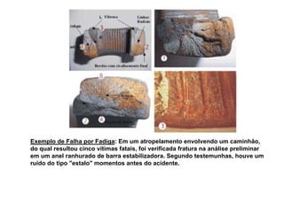 Exemplo de Falha por Fadiga: Em um atropelamento envolvendo um caminhão,
do qual resultou cinco vítimas fatais, foi verificada fratura na análise preliminar
em um anel ranhurado de barra estabilizadora. Segundo testemunhas, houve um
ruído do tipo "estalo" momentos antes do acidente.
 