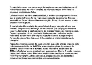 O material rompeu por sobrecarga de torção no momento do choque. O
micromecanismo de coalescimento de microcavidades alinhadas é a
principal evidência da falha.
Quanto ao anel de barra estabilizadora, a análise visual permitiu afirmar
que o início da fratura foi na região rugosa junto às ranhuras. Trincas
secundárias foram observadas nesta região. Estas trincas seriam novos
processos de ruptura.
A morfologia diferenciada de superfície de fratura permite afirmar que
ocorreu um processo de fadiga de baixo ciclo, que propagou de forma
instável, formando o coalescimento de microcavidades da região rugosa.
Depois, quando a trinca resultante deste processo reduziu a seção
resistente até um valor crítico para ruptura estática, a peça rompeu
formando a superfície lisa, com linhas radiais e micromecanismo de
clivagem.
Fazendo a mesma análise do caso anterior, supondo a força imposta pela
colisão do caminhão de 8x105N e a tensão de ruptura do material de
608MPa (de acordo com a dureza), a área resistente deveria ser de
1176mm2 relativa a uma aresta de um quadrado de 34mm. A seção rompida
neste caso é bem maior. Mais uma evidência de que havia uma trinca em
fase de propagação. A trinca iniciou e propagou antes do acidente e
provavelmente rompeu momentos antes do acidente.
 