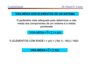 VIDA MÉDIA DOS ELEMENTOS DE UM SISTEMA
O parâmetro mais adequado para determinar a vida
média dos componentes de um sistema é a média
ponderada
% ELEMENTOS COM IDADE t = p(t) = [ N(t-1) - N(t) ] / N(0)
VIDA MÉDIA = t =  t x p(t)
VIDA MÉDIA = t =  S(t)
Confiabilidade Dr. Daniel E. Castro
 