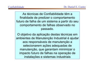 As técnicas de Confiabilidade têm a
finalidade de predizer o comportamento
futuro de falha de um sistema a partir do seu
comportamento de falhas observado no
passado.
O objetivo da aplicação destas técnicas em
ambientes de Manutenção Industrial é ajudar
aos responsáveis de manutenção a
selecionarem ações adequadas de
manutenção, que garantam minimizar o
impacto futuro de falhas na operação de
instalações e sistemas industriais
Confiabilidade Dr. Daniel E. Castro
 