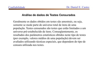 Confiabilidade Dr. Daniel E. Castro
Análise de dados de Testes Censurados
Geralmente os dados obtidos em testes são amostrais, ou seja,
somente se mede parte do universo total de itens de uma
população. Testes censurados são testes que estão limitados a um
universo pré-estabelecido de itens. Conseqüentemente, os
resultados dos parâmetros estatísticos obtidos neste tipo de testes
(por exemplo, valores médios de uma população) devem ser
avaliados utilizando técnicas especiais, que dependem do tipo de
censura utilizada nos testes.
 