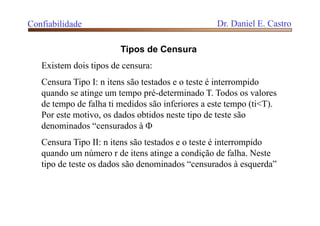 Confiabilidade Dr. Daniel E. Castro
Tipos de Censura
Existem dois tipos de censura:
Censura Tipo I: n itens são testados e o teste é interrompido
quando se atinge um tempo pré-determinado T. Todos os valores
de tempo de falha ti medidos são inferiores a este tempo (ti<T).
Por este motivo, os dados obtidos neste tipo de teste são
denominados “censurados à 
Censura Tipo II: n itens são testados e o teste é interrompido
quando um número r de itens atinge a condição de falha. Neste
tipo de teste os dados são denominados “censurados à esquerda”
 