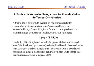 Confiabilidade Dr. Daniel E. Castro
A técnica de Verossimilhança para Análise de dados
de Testes Censurados
A forma mais comum de avaliar os resultados em testes
censurados é através da teoria de Verossimilhança. A
Verossimilhança é uma função definida como o produto das
probabilidades de todos os resultados obtidos num teste
L() =  f(ti,)
Sendo f(ti,) a função densidade de probabilidade da variável
aleatória ti e  o(s) parâmetro(s) desta distribuição. Normalmente
para conhecer qual é a função que mais se aproxima dos dados
obtidos nos testes é necessário achar os valores  de forma que
permitam maximizar a função L()
 