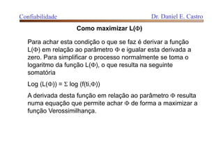 Confiabilidade Dr. Daniel E. Castro
Para achar esta condição o que se faz é derivar a função
L() em relação ao parâmetro  e igualar esta derivada a
zero. Para simplificar o processo normalmente se toma o
logaritmo da função L(), o que resulta na seguinte
somatória
Log (L()) =  log (f(ti,))
A derivada desta função em relação ao parâmetro  resulta
numa equação que permite achar  de forma a maximizar a
função Verossimilhança.
Como maximizar L()
 