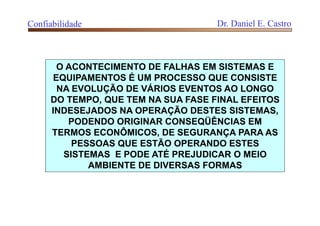 Confiabilidade Dr. Daniel E. Castro
O ACONTECIMENTO DE FALHAS EM SISTEMAS E
EQUIPAMENTOS É UM PROCESSO QUE CONSISTE
NA EVOLUÇÃO DE VÁRIOS EVENTOS AO LONGO
DO TEMPO, QUE TEM NA SUA FASE FINAL EFEITOS
INDESEJADOS NA OPERAÇÃO DESTES SISTEMAS,
PODENDO ORIGINAR CONSEQÜÊNCIAS EM
TERMOS ECONÔMICOS, DE SEGURANÇA PARA AS
PESSOAS QUE ESTÃO OPERANDO ESTES
SISTEMAS E PODE ATÉ PREJUDICAR O MEIO
AMBIENTE DE DIVERSAS FORMAS
 