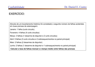 Através de um levantamento histórico foi constatado o seguinte número de falhas acidentais
em duas prensas de estampagem:
Janeiro: 1 falha (curto circuito)
Fevereiro: 4 falhas (4 curto circuitos)
Março: 3 falhas (1 desarme de disjuntor e 2 curto circuitos)
Abril: 5 falhas (3 curto circuitos e 2 sobreaquecimentos no painel principal)
Maio: 2 falhas (2 desarmes de disjuntor)
Junho: 2 falhas (1 desarme de disjuntor e 1 sobreaquecimento no painel principal)
Calcular a taxa de falhas mensal e o tempo médio entre falhas das prensas
EXERCÍCIO:
Confiabilidade Dr. Daniel E. Castro
 