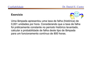 Exercício
Uma lâmpada apresentou uma taxa de falha (histórica) de
0,001 unidades por hora. Considerando que a taxa de falha
foi práticamente constante no período histórico levantado,
calcular a probabilidade de falha deste tipo de lâmpada
para um funcionamento contínuo de 800 horas.
Confiabilidade Dr. Daniel E. Castro
 