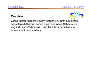 Exercício
Cinco transformadores foram testados durante 500 horas
cada. Dois falharam, sendo o primeiro após 40 horas e o
segundo após 220 horas. Calcular a taxa de falhas e o
tempo médio entre falhas.
Confiabilidade Dr. Daniel E. Castro
 