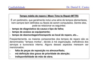 Tempo médio de reparo ( Mean Time to Repair-MTTR)
É um parâmetro, que geralmente inclui uma série de tempos elementares,
nem sempre bem definidos ou fáceis de serem computados. Dentre eles,
pode-se relacionar os seguintes:
- tempo de diagnóstico da causa e tipo de falha;
- tempo de acesso ao equipamento;
- tempo de desmontagem/transporte ao local de reparo, etc...
Freqüentemente, os maiores componentes dos tempos de reparo são os
denominados ‘’tempos mortos’’, devido à má organização, ineficiência dos
serviços e burocracia interna. Alguns desses aspectos merecem ser
mencionados:
- falta de peças de reposição no almoxarifado;
- má definição dos graus de prioridade de atenção;
- indisponibilidade de mão de obra;
Confiabilidade Dr. Daniel E. Castro
 