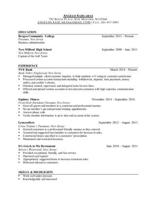 ANGELO SAHLARAS
792 BEECH PLACE, NEW MILFORD, NJ 07646
ANGELOS.SAHLARAS@GMAIL.COM | CELL: 201-417-3993
EDUCATION
Bergen Community College September 2011 – Present
Paramus, New Jersey
Business administration
New Milford High School September 2008 – June 2011
New Milford,New Jersey
Captain of the Golf Team
EXPERIENCE
NVE Bank March 2014 – Present
Bank Teller | Englewood, New Jersey
 Managed multiple client/customer inquiries to help maintain a #1 rating in customer satisfaction.
 Processed various account transactions including withdrawals, deposits, loan payments, money
orders, and cashier’s checks.
 Oriented, trained, supervised, and delegated tasks for new hires.
 Offered and opened various accounts to new/present costumers with high expertise communication
skills.
Equinox Fitness November 2014 – September 2016
Front Desk Attendant | Paramus,New Jersey
 Greet all guests and members in a courteous and professional manner.
 Set up member’s spa and personal training appointments.
 Answer phone calls.
 Verify member information is up to date and accurate in the system.
Lenscrafters September 2012 – August 2013
Cross Trainer | Paramus, New Jersey
 Greeted customers in a professional friendly manner as they entered.
 Assisted and suggested merchandise to customers for increase in sales.
 Constructed lenses specified to a customers’ prescription.
 Maintained and restocked inventory.
It’s Greek to Me Restaurant June 2010 – August 2011
Server | Westwood, New Jersey
 Provided exceptional, friendly, and fast service.
 Operated cash register.
 Appropriately suggested items to increase restaurant sales.
 Delivered takeout to customers.
SKILLS & HIGHLIGHTS
 Work well under pressure
 Knowledgeable and innovated
 