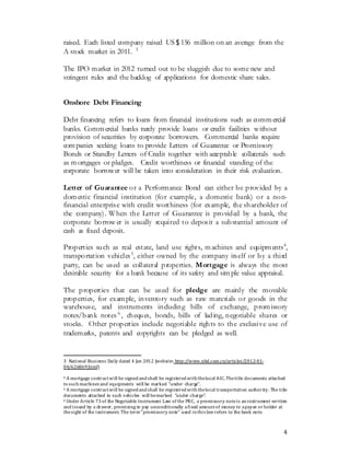 4
raised. Each listed company raised US＄156 million on an average from the
A stock market in 2011. 3
The IPO market in 2012 turned out to be sluggish due to some new and
stringent rules and the backlog of applications for domestic share sales.
Onshore Debt Financing
Debt financing refers to loans from financial institutions such as commercial
banks. Commercial banks rarely provide loans or credit facilities without
provision of securities by corporate borrowers. Commercial banks require
companies seeking loans to provide Letters of Guarantee or Promissory
Bonds or Standby Letters of Credit together with acceptable collaterals such
as mortgages or pledges. Credit worthiness or financial standing of the
corporate borrower will be taken into consideration in their risk evaluation.
Letter of Guarantee or a Performance Bond can either be provided by a
domestic financial institution (for example, a domestic bank) or a non-
financial enterprise with credit worthiness (for example, the shareholder of
the company). When the Letter of Guarantee is provided by a bank, the
corporate borrow er is usually required to deposit a substantial amount of
cash as fixed deposit.
Properties such as real estate, land use rights, machines and equipments4
,
transportation vehicles5
, either owned by the company itself or by a third
party, can be used as collateral properties. Mortgage is always the most
desirable security for a bank because of its safety and simple value appraisal.
The properties that can be used for pledge are mainly the movable
properties, for example, inventory such as raw materials or goods in the
warehouse, and instruments including bills of exchange, promissory
notes/bank notes 6
, cheques, bonds, bills of lading, negotiable shares or
stocks. Other properties include negotiable rights to the exclusive use of
trademarks, patents and copyrights can be pledged as well.
3 National Business Daily dated 4 Jan 2012 (website: http://www.nbd.com.cn/articles/2012-01-
04/626869.html)
4 A mortgage contractwill be signed and shall be registered with thelocal AIC.Thetitle documents attached
to such machines and equipments will be marked “under charge”.
5 A mortgage contractwill be signed and shall be registered with thelocal transportation authority. The title
documents attached to such vehicles will bemarked “under charge”.
6 Under Article 73 of the Negotiable Instrument Law of the PRC, a promissory noteis aninstrument written
and issued by a drawer, promising to pay unconditionally afixed amountof money to apayee or holder at
thesight of the instrument. The term"promissory note" used inthis law refers to the bank note.
 