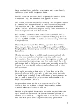 5
Lately, small and bigger banks have more creative ways to raise funds by
establishing private wealth management funds.
However, not all the commercial banks are privileged to establish wealth
management. Only a few banks have been approved to do so.
The Measures for the Pilot Management of Establishing Fund Management Companies
by Commercial Banks were promulgated by both China Banking Regulatory
Commission (“CBRC”) and China Securities Regulatory Commission
(“CSRC”) in 2005. These measures paved the way for the establishment of
wealth management funds from 2005 onwards .
Bank of China, Construction Bank, Industrial and Commercial Bank of
China, and Bank of Communications constituted the first group that were
approved by CBRC and CSRC to establish subsidiaries dealing with wealth
management funds.
The second group included Bank of China, Agricultural Bank of China,
China Merchants Bank, Shanghai Pudong Development Bank and China
Mingsheng Bank. The third group consisted of city banks, for example, the
Beijing Bank.
Allowing commercial banks to establish wealth management funds helps
them raise much needed capital during the prevailing credit crunch.
However, in the short run, it is still not easy for companies, especially small
and medium sized companies, to get loans from banks, mainly due to the
credit crunch faced by the banks. As a result, many companies turn to debt
financing from non -financial institutions and non-banks, such as private
credit companies.
Private credit companies are legal entities in China. They can be either
structured as limited liability companies or joint stock limited companies.
No special license is required for the establishment of such companies, but
there is a need for approval by local government and registration with
People’s Bank of China (“PBOC”).
The permissible interest rate has to be no lower than 9/10 of the
benchmark loan rate published by People’s Bank of China, and the
maximum is 4 times the benchmark loan rate.
Securities may be required. Private credit companies can grant loans with
higher interest rates and shorter loan periods without the provision of
securities by the borrowers. Companies have to be very careful when they
raise funds from private credit companies as not every private credit
 