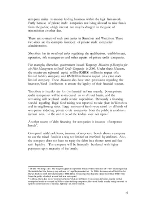 6
company carries its money lending business within the legal framework.
Partly because of private credit companies not being allowed to raise funds
from the public, a high interest rate may be charged in the guise of
commission or other fees.
There are so many of such companies in Shenzhen and Wenzhou. These
two cities are the examples in respect of private credit companies’
administration.
Shenzhen has its own local rules regulating the qualification, establishment,
operation, risk management and other aspects of private credit companies.
For example, Shenzhen government issued Temporary Measures of Shenzhen for
the Pilot Management on Small Credit Companies in 2009. Under these Measures,
the maximum registered capital willbe RMB50 million in respect of a
limited liability company and RMB 80 million in respect of a joint stock
limited company. These Measures also have strict provisions regarding the
investors/fund distributors to ensure the legality of their financial sources.
Wenzhou is the pilot city for the financial reform recently. Some private
credit companies willbe re-structured as small rural banks, and the
remaining will be placed under stricter supervision. Previously a financing
scandal regarding illegal fund raising was reported to take place in Wenzhou
and its neighboring cities. Large amount of funds were raised by all kinds of
companies including private credit companies from the public at exorbitant
interest rates. In the end most of the lenders were not repaid.7
Another source of debt financing for companies is issuance of corporate
bonds8
.
Compared with bank loans, issuance of corporate bonds allows a company
to use the raised funds in a way not limited or interfered by creditors. Also,
the company does not have to repay the debts in a shorter term and face
cash liquidity. The company will be financially burdened with higher
payments upon maturity of the bonds.
7 See the “Wu Ying” case. Wu Ying was givena suspended death sentence because of credit financingfraud.
She established the Bensegroup and was its LegalRepresentative. In 2006, she was ranked No 68 inthe
Hurun Rich list with her total wealth of RMB3.8bn. It was reported that she raised more than RMB773m
from the public of which around half was notrepaid.
8 InChina, there also exists “enterprise bonds” that are differentfromcorporate bonds,mainly inthat
enterprise bonds areissued by SOEs or stateholding companies, theraised funds usually being invested in
specificconstructions of railway, highways or power station.
 