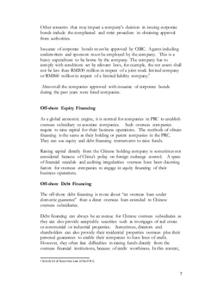 7
Other concerns that may impact a company’s decision in issuing corporate
bonds include the complicated and strict procedure in obtaining approval
from authorities.
Issuance of corporate bonds must be approved by CSRC. Agents including
underwriters and sponsors must be employed by the company. This is a
heavy expenditure to be borne by the company. The company has to
comply with conditions set by relevant laws, for example, the net assets shall
not be less than RMB30 million in respect of a joint stock limited company
or RMB60 million in respect of a limited liability company.9
Almostall the companies approved with issuance of corporate bonds
during the past years were listed companies.
Off-shore Equity Financing
As a global economic engine, it is normal for companies in PRC to establish
overseas subsidiary or associate companies. Such overseas companies
require to raise capital for their business operations. The methods of obtain
financing is the same as their holding or parent companies in the PRC.
They can use equity and debt financing instruments to raise funds.
Raising capital directly from the Chinese holding company is sometimes not
considered because of China’s policy on foreign exchange control. A spate
of financial scandals and auditing irregularities overseas have been daunting
factors for overseas companies to engage in equity financing of their
business operations.
Off-shore Debt Financing
The off-shore debt financing is more about “an overseas loan under
domestic guarantee” than a direct overseas loan extended to Chinese
overseas subsidiaries.
Debt financing can always be an avenue for Chinese overseas subsidiaries as
they can also provide acceptable securities such as mortgages of real estate
or commercial or industrial properties. Sometimes, directors and
shareholders can also provide their residential properties overseas plus their
personal guarantees to enable their companies to have lines of credit.
However, they often face difficulties in raising funds directly from the
overseas financial institutions, because of credit worthiness. In this context,
9 Article16 of Securities Law of theP.R.C.
 