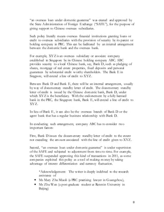 8
“an overseas loan under domestic guarantee” was created and approved by
the State Administration of Foreign Exchange (“SAFE”), for the purpose of
giving support to Chinese overseas subsidiaries.
Such policy literally means overseas financial institutions granting loans or
credit to overseas subsidiaries with the provision of security by its parent or
holding company in PRC. This can be facilitated by an internal arrangement
between the domestic bank and the overseas bank.
For example, XYZ is an overseas subsidiary or associate company
established in Singapore by its Chinese holding company ABC. ABC
provides security to a local Chinese bank, say, Bank D, such as pledging of
shares, mortgage of real estate properties, fixed deposits and personal
guarantees by substantial credit worthy shareholders. The Bank E in
Singpore, will extend a line of credit to XYZ.
Between Bank D and Bank E, there will be an internal arrangement, usually
by way of documentary standby letter of credit. The documentary standby
letter of credit is issued by the Chinese domestic bank, Bank D, under
which XYZ is the beneficiary. With the endorsement by a fully licensed
bank in the PRC, the Singapore bank, Bank E, will extend a line of credit to
XYZ.
In lieu of Bank E, it can also be the overseas branch of Bank D or the
agent bank that has a regular business relationship with Bank D.
In conducting such arrangement, company ABC has to consider two
important factors:
First, Bank D issues the documentary standby letter of credit to the extent
not exceeding the amount associated with the line of credit given to XYZ.
Second, “an overseas loan under domestic guarantee” is under supervision
of the SAFE and subjected to adjustment from timeto time. For example,
the SAFE suspended approving this kind of transactions in 2011, as some
companies exploited this policy as a tool of making money by taking
advantage of interest differentiation and currency fluctuation.
*Acknowledgement: The writer is deeply indebted to the research
assistance of
• Ms Mary Zhu Miaoli (a PRC practicing lawyer in Guangzhou),
• Ms Zhu Wen (a post-graduate student at Renmin University in
Beijing)
 