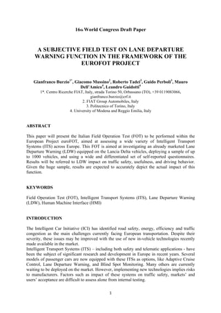 16th World Congress Draft Paper



    A SUBJECTIVE FIELD TEST ON LANE DEPARTURE
    WARNING FUNCTION IN THE FRAMEWORK OF THE
                EUROFOT PROJECT


    Gianfranco Burzio1*, Giacomo Mussino2, Roberto Tadei3, Guido Perboli3, Mauro
                            Dell’Amico4, Leandro Guidotti4
       1*. Centro Ricerche FIAT, Italy, strada Torino 50, Orbassano (TO), +39 0119083066,
                                     gianfranco.burzio@crf.it
                               2. FIAT Group Automobiles, Italy
                                  3. Politecnico of Torino, Italy
                        4. University of Modena and Reggio Emilia, Italy


ABSTRACT

This paper will present the Italian Field Operation Test (FOT) to be performed within the
European Project euroFOT, aimed at assessing a wide variety of Intelligent Transport
Systems (ITS) across Europe. This FOT is aimed at investigating an already marketed Lane
Departure Warning (LDW) equipped on the Lancia Delta vehicles, deploying a sample of up
to 1000 vehicles, and using a wide and differentiated set of self-reported questionnaires.
Results will be referred to LDW impact on traffic safety, usefulness, and driving behavior.
Given the huge sample, results are expected to accurately depict the actual impact of this
function.


KEYWORDS

Field Operation Test (FOT), Intelligent Transport Systems (ITS), Lane Departure Warning
(LDW), Human Machine Interface (HMI)


INTRODUCTION

The Intelligent Car Initiative (ICI) has identified road safety, energy, efficiency and traffic
congestion as the main challenges currently facing European transportation. Despite their
severity, these issues may be improved with the use of new in-vehicle technologies recently
made available in the market.
Intelligent Transport Systems (ITS) – including both safety and telematic applications - have
been the subject of significant research and development in Europe in recent years. Several
models of passenger cars are now equipped with these ITSs as options, like Adaptive Cruise
Control, Lane Departure Warning, and Blind Spot Monitoring. Many others are currently
waiting to be deployed on the market. However, implementing new technologies implies risks
to manufacturers. Factors such as impact of these systems on traffic safety, markets’ and
users’ acceptance are difficult to assess alone from internal testing.

!                                              "!
 