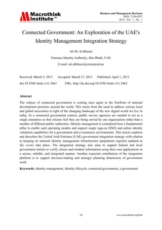 Business and Management Horizons
ISSN 2326-0297
2013, Vol. 1, No. 1
www.macrothink.org/bmh74
Connected Government: An Exploration of the UAE's
Identity Management Integration Strategy
Ali M. Al-Khouri
Emirates Identity Authority, Abu Dhabi, UAE
E-mail: ali.alkhouri@emiratesid.ae
Received: March 5, 2013 Accepted: March 27, 2013 Published: April 1, 2013
doi:10.5296/ bmh.v1i1.3463 URL: http://dx.doi.org/10.5296/ bmh.v1i1.3463
Abstract
The subject of connected government is coming once again to the forefront of national
development priorities around the world. This stems from the need to address various local
and global necessities in light of the changing landscape of the new digital world we live in
today. In a connected government context, public service agencies are needed to act as a
single enterprise so that citizens feel they are being served by one organization rather than a
number of different public authorities. Identity management is considered here a fundamental
pillar to enable such operating models and support single sign-on (SSO) and online identity
validation capabilities for e-government and e-commerce environments. This article explores
and describes the United Arab Emirates (UAE) government integration strategy with relation
to keeping its national identity management infrastructure (population register) updated as
life events take place. The integration strategy also aims to support federal and local
government entities to verify citizen and resident information using their own applications in
a secure, reliable, and integrated manner. Another expected contribution of the integration
platform is to support decision-making and strategic planning dimensions of government
work.
Keywords: identity management, identity lifecycle, connected government, e-government
 
