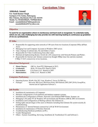 Curriculum Vitae
Abhishek Anand
S/o- Sunil Kumar Singh
Santipuri, P.O.-Sudna, Daltonganj,
Dist- Palamu, Jharkhand, Pin Code- 822101
Mobile No: 9534034584(P), 7549960218(O)
Email – anandabhishek7660@gmail.com
anandabhishek567@yahoo.com
Objective
To work for an organization where in meritocracy and hard work is recognized. To undertake tasks,
which are not, only challenging but also provide me with learning leading to continuous up gradation
of me as a professional.
IT Silks
 Responsible for supporting entire network of 100 users from two locations (Corporate Office &Plant
Area).
 Managing User and Computer Accounts in Windows 2003 server.
 Take a backup of outlook data, file and folders of users.
 Responsible for Video Conferencing from other sides.
 Maintain & Implementing Router, Switch & LAN connectivity with Network Printers and Plotter.
 Responsible for Internet and Intranet connectivity thought 4Mbps lease line and also maintain
2 Mbps V-SAT connectivity in two locations.
Educational Background
 Master Degree: (MCA) from PTU Daltonganj in 2015.
 Graduation: (B.Sc. IT) from PTU Patna in 2010.
 Intermediate: (I.A) from J.A.C. Ranchi in 2007.
 Matriculation: (10th) J.A.C. Ranchi in 2005.
Computer Proficiency
 Operating System: Win98, Win XP, Vista, Windows7, Server 2k/2003 etc…
 Packages : Ms-word, MS-Excel, MS-Power Point, MS-Outlook (2003,2007,2010), GroupWise,
Internet and all Application Software’s.
Job Profile
 Installation & maintenance of Computers
 Maintain configurations of all notebook and desktop computer systems.
 Installation & Configuration of Plotter, Network Laser/DeskJet/DMP Printer, Scanner, etc
 Managing LAN under NT & Windows XP environment and Windows 2000 & 2003 environment.
 Installation and Configuration of Mailing software like Outlook etc...
 Setting rights and privileges of the users in Domains including Inter-domain file system security &
troubleshooting.
 Maintenance of Internet/Intranet connectivity LAN & WAN Environment
 Installation & maintenance of Wireless Network
 Troubleshooting Hardware problems on PCs.
 Vendor Management.
 Others - System Assembling, Servicing, Installation & Troubleshoot O/s and Software’s.
 