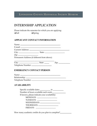 INTERNSHIP APPLICATION
Please  indicate  the  semester  for  which  you  are  applying:
qFall   qSpring
APPLICANT CONTACT INFORMATION
Name:  
E-­‐‑mail:  
Current  Address:     
City:       State:     
Zip:     
Permanent  Address  (if  different  from  above):    
  
City:     State:  _____     Zip:  ____________  
Telephone  Number:  
	
  
EMERGENCY CONTACT PERSON
Name:     
Relationship:     
Telephone  Number:     
  
AVAILABILITY
Specific  available  dates  ___________  to  ___________
Number  of  hours  available  each  week:______________
If  known,  please  indicate  your  availability:    
MONDAYS:       
TUESDAYS:       
WEDNESDAYS:     
THURSDAYS:     
FRIDAYS:         
How  many  academic  credits  do  you  plan  to  complete?____________  
 