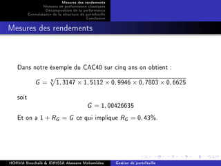 Mesures des rendements
Mesures de performance classiques
Décomposition de la performance
Connaissance de la structure de portefeuille
Conclusion
Mesures des rendements
Dans notre éxemple du CAC40 sur cinq ans on obtient :
G = 5 1, 3147 × 1, 5112 × 0, 9946 × 0, 7803 × 0, 6625
soit
G = 1, 00426635
Et on a 1 + RG = G ce qui implique RG = 0, 43%.
HORMA Bouchaib  IDRISSA Alassane Mohamidou Gestion de portefeuille
 