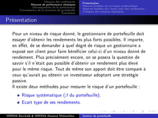 Mesures des rendements
Mesures de performance classiques
Décomposition de la performance
Connaissance de la structure de portefeuille
Conclusion
Présentation
Mesures fondées sur le risque systématique
Mesures fondées sur l'écart type des rendements
Critiques des mesures classiques
Présentation
Pour un niveau de risque donné, le gestionnaire de portefeuille doit
essayer d'obtenir les rendements les plus forts possibles. Il importe,
en eet, de se demander à quel degré de risque un gestionnaire a
exposé son client pour faire bénécier celui-ci d'un niveau donné de
rendement. Plus précisément encore, on se posera la question de
savoir s'il n'était pas possible d'obtenir un rendement plus élevé
pour le même risque. Tout de même son apport doit être comparé à
ceux qu'aurait pu obtenir un investisseur adoptant une stratégie
passive.
Il existe deux méthodes pour mesurer le risque d'un portefeuille :
Risque systématique (β du portefeuille).
Ecart type de ses rendements.
HORMA Bouchaib  IDRISSA Alassane Mohamidou Gestion de portefeuille
 