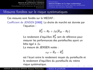 Mesures des rendements
Mesures de performance classiques
Décomposition de la performance
Connaissance de la structure de portefeuille
Conclusion
Présentation
Mesures fondées sur le risque systématique
Mesures fondées sur l'écart type des rendements
Critiques des mesures classiques
Mesures fondées sur le risque systématiques
Ces mesures sont fondés sur le MEDAF;
Coecient de JENSEN [1968] La droite de marché est donnée par
l'équation :
RE
P = RF + βP(RM − RF)
Le rendement d'équilibre RE
P sert de référence pour
mesurer les performances des portefeuilles ayant un
bêta égal à βP.
La mesure de JENSEN notée :
αP = RP − RE
P
est l'écart entre le rendement moyen du portefeuille et
le rendement d'équilibre du portefeuille du même
risque systématique.
HORMA Bouchaib  IDRISSA Alassane Mohamidou Gestion de portefeuille
 