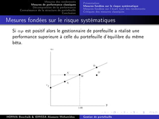 Mesures des rendements
Mesures de performance classiques
Décomposition de la performance
Connaissance de la structure de portefeuille
Conclusion
Présentation
Mesures fondées sur le risque systématique
Mesures fondées sur l'écart type des rendements
Critiques des mesures classiques
Mesures fondées sur le risque systématiques
Si αP est positif alors le gestionnaire de porefeuille a réalisé une
performance superieure à celle du portefeuille d'équilibre du même
bêta.
HORMA Bouchaib  IDRISSA Alassane Mohamidou Gestion de portefeuille
 