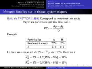 Mesures des rendements
Mesures de performance classiques
Décomposition de la performance
Connaissance de la structure de portefeuille
Conclusion
Présentation
Mesures fondées sur le risque systématique
Mesures fondées sur l'écart type des rendements
Critiques des mesures classiques
Mesures fondées sur le risque systématiques
Ratio de TREYNOR [1965] Correspond au rendement en excès
moyen du portefeuille par son bêta, soit :
RTP =
RP − RF
βP
Exemple
Portefeuilles A B
Rendement moyen 20% 13%
β 1, 2 0, 5
Le taux sans risque est de 5% et RM vaut 15%. Donc on a
RE
A = 5% + 1, 2(15% − 5%) = 17%
RE
B = 5% + 0, 5(15% − 5%) = 10%
HORMA Bouchaib  IDRISSA Alassane Mohamidou Gestion de portefeuille
 