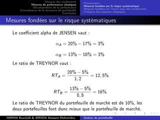Mesures des rendements
Mesures de performance classiques
Décomposition de la performance
Connaissance de la structure de portefeuille
Conclusion
Présentation
Mesures fondées sur le risque systématique
Mesures fondées sur l'écart type des rendements
Critiques des mesures classiques
Mesures fondées sur le risque systématiques
Le coecient alpha de JENSEN vaut :
αA = 20% − 17% = 3%
αB = 13% − 10% = 3%
Le ratio de TREYNOR vaut :
RTA =
20% − 5%
1, 2
= 12, 5%
RTB =
13% − 5%
0, 5
= 16%
Le ratio de TREYNOR du portefeuille de marché est de 10%, les
deux portefeuilles font donc mieux que le portefeuille de marché.
HORMA Bouchaib  IDRISSA Alassane Mohamidou Gestion de portefeuille
 