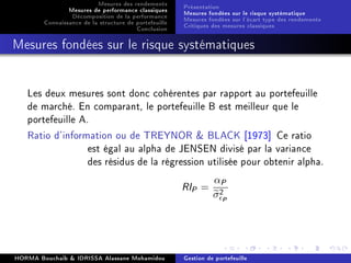 Mesures des rendements
Mesures de performance classiques
Décomposition de la performance
Connaissance de la structure de portefeuille
Conclusion
Présentation
Mesures fondées sur le risque systématique
Mesures fondées sur l'écart type des rendements
Critiques des mesures classiques
Mesures fondées sur le risque systématiques
Les deux mesures sont donc cohérentes par rapport au portefeuille
de marché. En comparant, le portefeuille B est meilleur que le
portefeuille A.
Ratio d'information ou de TREYNOR  BLACK [1973] Ce ratio
est égal au alpha de JENSEN divisé par la variance
des résidus de la régression utilisée pour obtenir alpha.
RIP =
αP
σ2
P
HORMA Bouchaib  IDRISSA Alassane Mohamidou Gestion de portefeuille
 