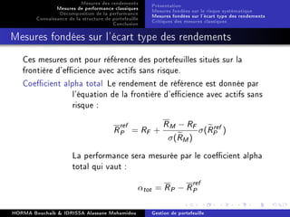 Mesures des rendements
Mesures de performance classiques
Décomposition de la performance
Connaissance de la structure de portefeuille
Conclusion
Présentation
Mesures fondées sur le risque systématique
Mesures fondées sur l'écart type des rendements
Critiques des mesures classiques
Mesures fondées sur l'écart type des rendements
Ces mesures ont pour référence des portefeuilles situés sur la
frontière d'ecience avec actifs sans risque.
Coecient alpha total Le rendement de référence est donnée par
l'équation de la frontière d'ecience avec actifs sans
risque :
Rref
P = RF +
RM − RF
σ(RM)
σ(Rref
P )
La performance sera mesurée par le coecient alpha
total qui vaut :
αtot = RP − Rref
P
HORMA Bouchaib  IDRISSA Alassane Mohamidou Gestion de portefeuille
 