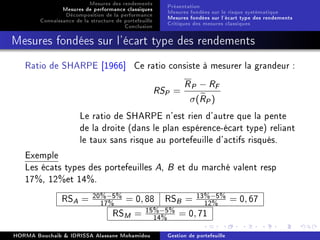 Mesures des rendements
Mesures de performance classiques
Décomposition de la performance
Connaissance de la structure de portefeuille
Conclusion
Présentation
Mesures fondées sur le risque systématique
Mesures fondées sur l'écart type des rendements
Critiques des mesures classiques
Mesures fondées sur l'écart type des rendements
Ratio de SHARPE [1966] Ce ratio consiste à mesurer la grandeur :
RSP =
RP − RF
σ(RP)
Le ratio de SHARPE n'est rien d'autre que la pente
de la droite (dans le plan espérence-écart type) reliant
le taux sans risque au portefeuille d'actifs risqués.
Exemple
Les écats types des portefeuilles A, B et du marché valent resp
17%, 12%et 14%.
RSA = 20%−5%
17% = 0, 88 RSB = 13%−5%
12% = 0, 67
RSM = 15%−5%
14% = 0, 71
HORMA Bouchaib  IDRISSA Alassane Mohamidou Gestion de portefeuille
 