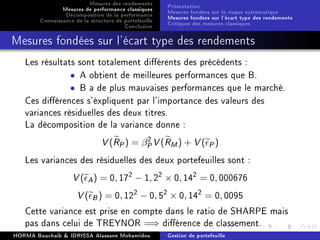 Mesures des rendements
Mesures de performance classiques
Décomposition de la performance
Connaissance de la structure de portefeuille
Conclusion
Présentation
Mesures fondées sur le risque systématique
Mesures fondées sur l'écart type des rendements
Critiques des mesures classiques
Mesures fondées sur l'écart type des rendements
Les résultats sont totalement diérents des précédents :
• A obtient de meilleures performances que B.
• B a de plus mauvaises performances que le marché.
Ces diérences s'éxpliquent par l'importance des valeurs des
variances résiduelles des deux titres.
La décomposition de la variance donne :
V(RP) = β2
PV(RM) + V( P)
Les variances des résiduelles des deux portefeuilles sont :
V( A) = 0, 172
− 1, 22
× 0, 142
= 0, 000676
V( B) = 0, 122
− 0, 52
× 0, 142
= 0, 0095
Cette variance est prise en compte dans le ratio de SHARPE mais
pas dans celui de TREYNOR =⇒ diérence de classement.
HORMA Bouchaib  IDRISSA Alassane Mohamidou Gestion de portefeuille
 